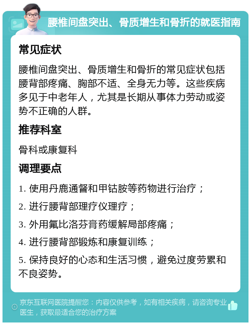 腰椎间盘突出、骨质增生和骨折的就医指南 常见症状 腰椎间盘突出、骨质增生和骨折的常见症状包括腰背部疼痛、胸部不适、全身无力等。这些疾病多见于中老年人，尤其是长期从事体力劳动或姿势不正确的人群。 推荐科室 骨科或康复科 调理要点 1. 使用丹鹿通督和甲钴胺等药物进行治疗； 2. 进行腰背部理疗仪理疗； 3. 外用氟比洛芬膏药缓解局部疼痛； 4. 进行腰背部锻炼和康复训练； 5. 保持良好的心态和生活习惯，避免过度劳累和不良姿势。