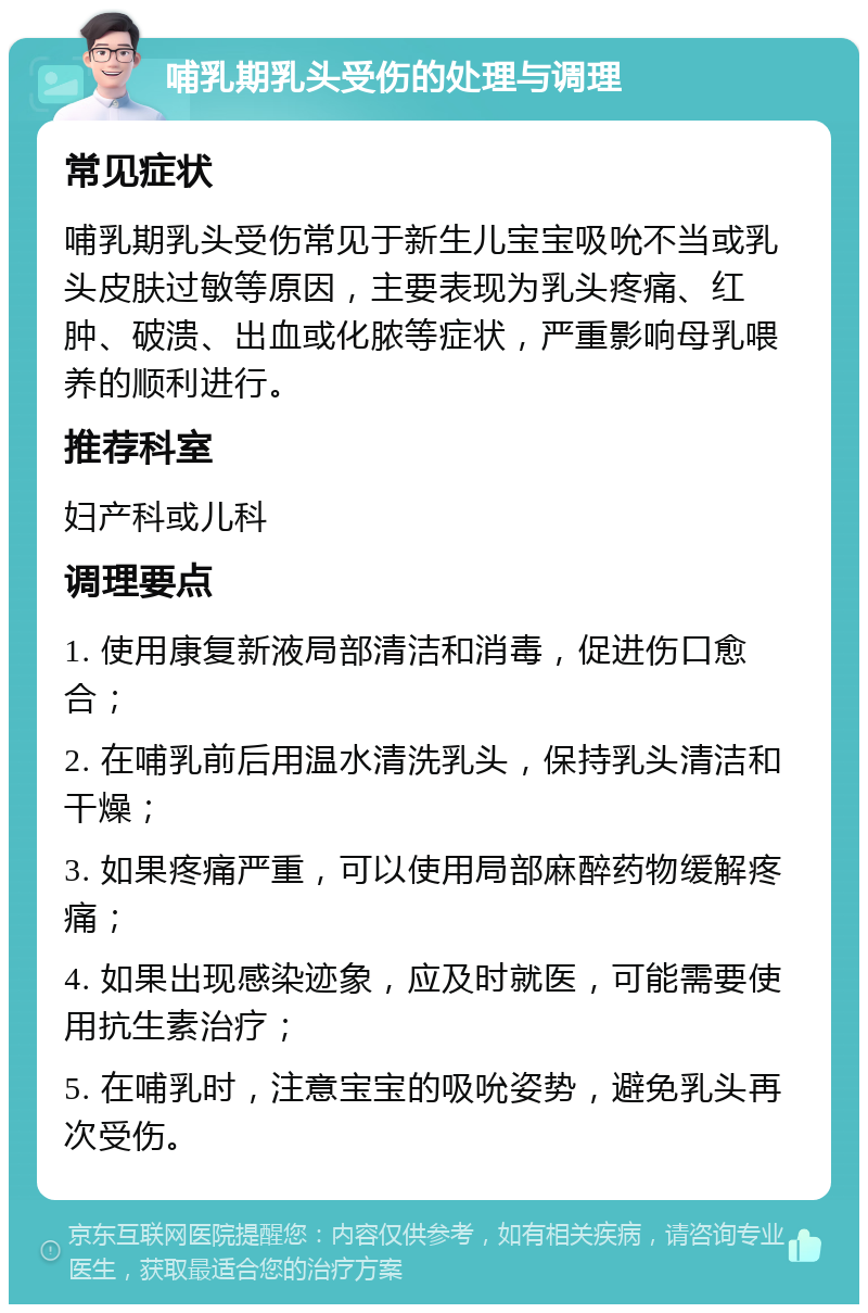 哺乳期乳头受伤的处理与调理 常见症状 哺乳期乳头受伤常见于新生儿宝宝吸吮不当或乳头皮肤过敏等原因，主要表现为乳头疼痛、红肿、破溃、出血或化脓等症状，严重影响母乳喂养的顺利进行。 推荐科室 妇产科或儿科 调理要点 1. 使用康复新液局部清洁和消毒，促进伤口愈合； 2. 在哺乳前后用温水清洗乳头，保持乳头清洁和干燥； 3. 如果疼痛严重，可以使用局部麻醉药物缓解疼痛； 4. 如果出现感染迹象，应及时就医，可能需要使用抗生素治疗； 5. 在哺乳时，注意宝宝的吸吮姿势，避免乳头再次受伤。