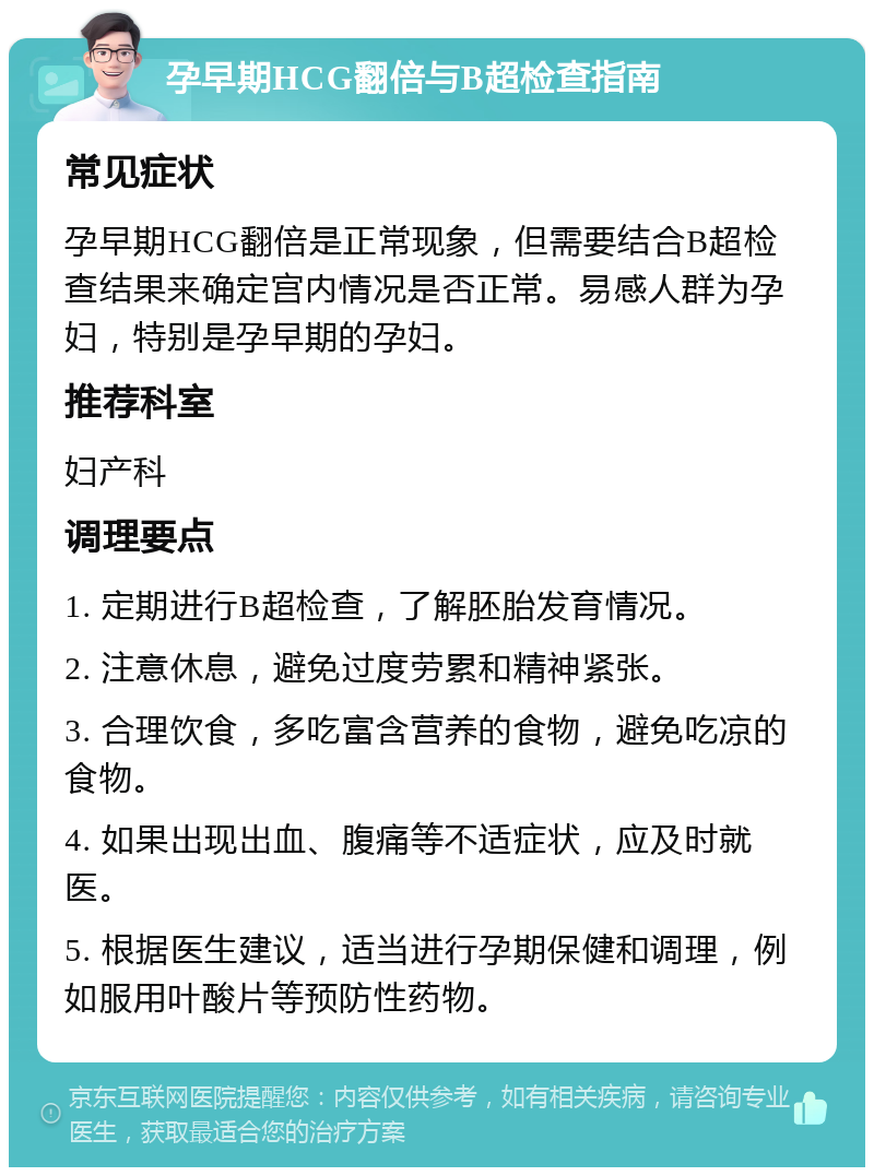 孕早期HCG翻倍与B超检查指南 常见症状 孕早期HCG翻倍是正常现象，但需要结合B超检查结果来确定宫内情况是否正常。易感人群为孕妇，特别是孕早期的孕妇。 推荐科室 妇产科 调理要点 1. 定期进行B超检查，了解胚胎发育情况。 2. 注意休息，避免过度劳累和精神紧张。 3. 合理饮食，多吃富含营养的食物，避免吃凉的食物。 4. 如果出现出血、腹痛等不适症状，应及时就医。 5. 根据医生建议，适当进行孕期保健和调理，例如服用叶酸片等预防性药物。