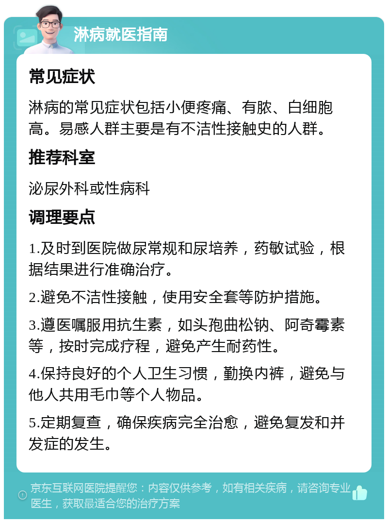 淋病就医指南 常见症状 淋病的常见症状包括小便疼痛、有脓、白细胞高。易感人群主要是有不洁性接触史的人群。 推荐科室 泌尿外科或性病科 调理要点 1.及时到医院做尿常规和尿培养，药敏试验，根据结果进行准确治疗。 2.避免不洁性接触，使用安全套等防护措施。 3.遵医嘱服用抗生素，如头孢曲松钠、阿奇霉素等，按时完成疗程，避免产生耐药性。 4.保持良好的个人卫生习惯，勤换内裤，避免与他人共用毛巾等个人物品。 5.定期复查，确保疾病完全治愈，避免复发和并发症的发生。