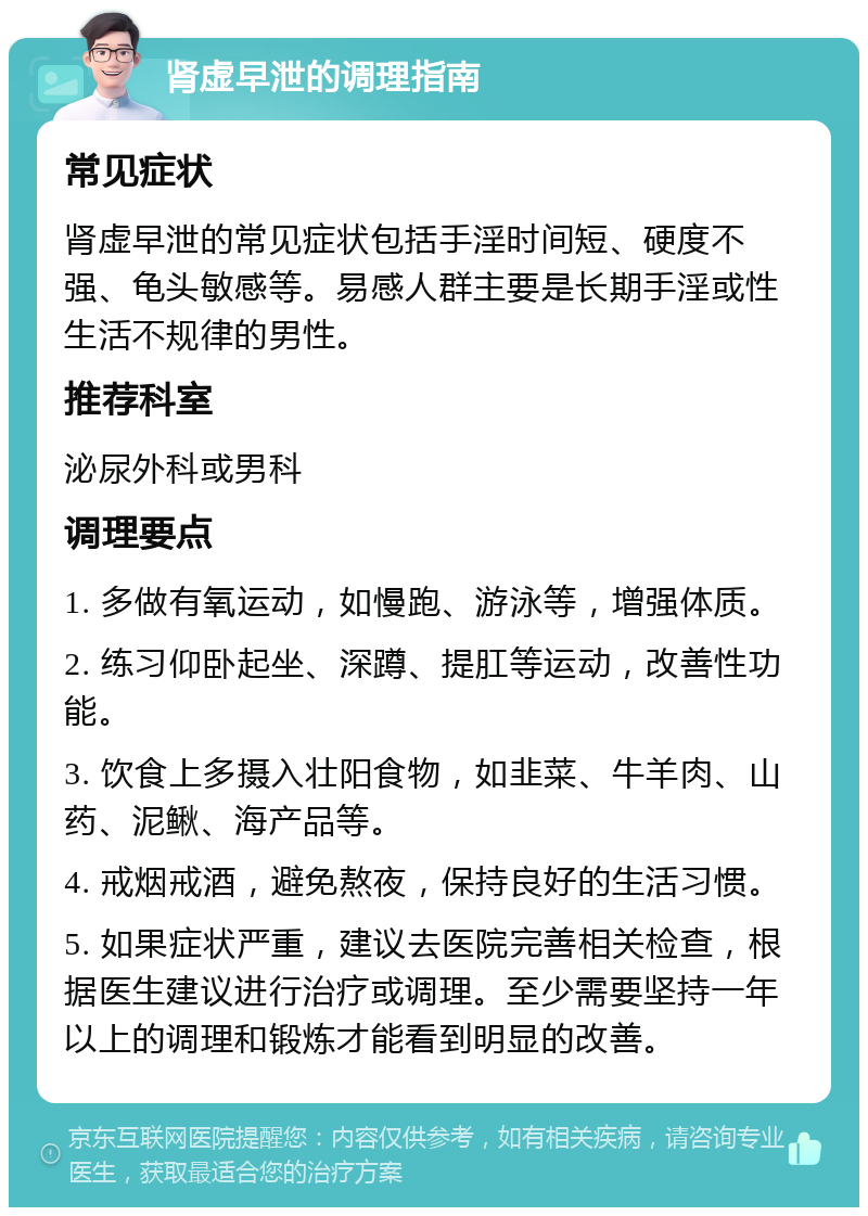 肾虚早泄的调理指南 常见症状 肾虚早泄的常见症状包括手淫时间短、硬度不强、龟头敏感等。易感人群主要是长期手淫或性生活不规律的男性。 推荐科室 泌尿外科或男科 调理要点 1. 多做有氧运动，如慢跑、游泳等，增强体质。 2. 练习仰卧起坐、深蹲、提肛等运动，改善性功能。 3. 饮食上多摄入壮阳食物，如韭菜、牛羊肉、山药、泥鳅、海产品等。 4. 戒烟戒酒，避免熬夜，保持良好的生活习惯。 5. 如果症状严重，建议去医院完善相关检查，根据医生建议进行治疗或调理。至少需要坚持一年以上的调理和锻炼才能看到明显的改善。