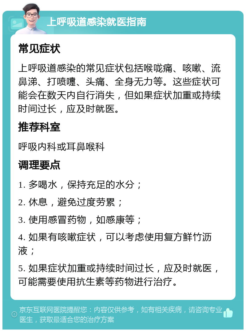 上呼吸道感染就医指南 常见症状 上呼吸道感染的常见症状包括喉咙痛、咳嗽、流鼻涕、打喷嚏、头痛、全身无力等。这些症状可能会在数天内自行消失，但如果症状加重或持续时间过长，应及时就医。 推荐科室 呼吸内科或耳鼻喉科 调理要点 1. 多喝水，保持充足的水分； 2. 休息，避免过度劳累； 3. 使用感冒药物，如感康等； 4. 如果有咳嗽症状，可以考虑使用复方鲜竹沥液； 5. 如果症状加重或持续时间过长，应及时就医，可能需要使用抗生素等药物进行治疗。