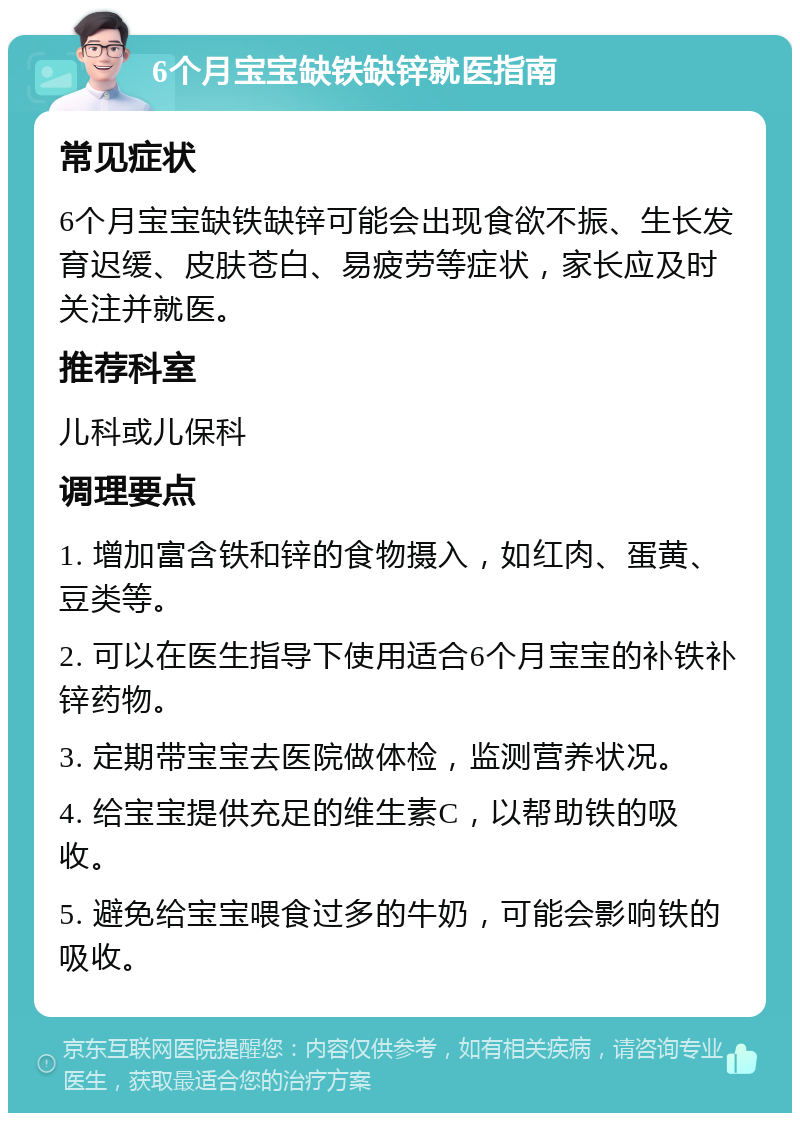 6个月宝宝缺铁缺锌就医指南 常见症状 6个月宝宝缺铁缺锌可能会出现食欲不振、生长发育迟缓、皮肤苍白、易疲劳等症状，家长应及时关注并就医。 推荐科室 儿科或儿保科 调理要点 1. 增加富含铁和锌的食物摄入，如红肉、蛋黄、豆类等。 2. 可以在医生指导下使用适合6个月宝宝的补铁补锌药物。 3. 定期带宝宝去医院做体检，监测营养状况。 4. 给宝宝提供充足的维生素C，以帮助铁的吸收。 5. 避免给宝宝喂食过多的牛奶，可能会影响铁的吸收。