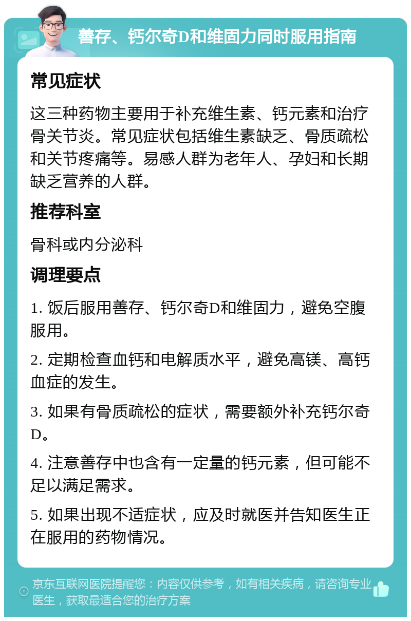 善存、钙尔奇D和维固力同时服用指南 常见症状 这三种药物主要用于补充维生素、钙元素和治疗骨关节炎。常见症状包括维生素缺乏、骨质疏松和关节疼痛等。易感人群为老年人、孕妇和长期缺乏营养的人群。 推荐科室 骨科或内分泌科 调理要点 1. 饭后服用善存、钙尔奇D和维固力，避免空腹服用。 2. 定期检查血钙和电解质水平，避免高镁、高钙血症的发生。 3. 如果有骨质疏松的症状，需要额外补充钙尔奇D。 4. 注意善存中也含有一定量的钙元素，但可能不足以满足需求。 5. 如果出现不适症状，应及时就医并告知医生正在服用的药物情况。