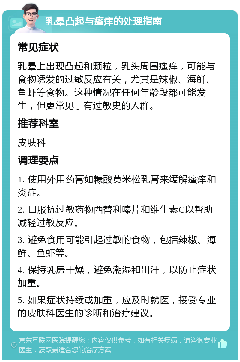 乳晕凸起与瘙痒的处理指南 常见症状 乳晕上出现凸起和颗粒，乳头周围瘙痒，可能与食物诱发的过敏反应有关，尤其是辣椒、海鲜、鱼虾等食物。这种情况在任何年龄段都可能发生，但更常见于有过敏史的人群。 推荐科室 皮肤科 调理要点 1. 使用外用药膏如糠酸莫米松乳膏来缓解瘙痒和炎症。 2. 口服抗过敏药物西替利嗪片和维生素C以帮助减轻过敏反应。 3. 避免食用可能引起过敏的食物，包括辣椒、海鲜、鱼虾等。 4. 保持乳房干燥，避免潮湿和出汗，以防止症状加重。 5. 如果症状持续或加重，应及时就医，接受专业的皮肤科医生的诊断和治疗建议。