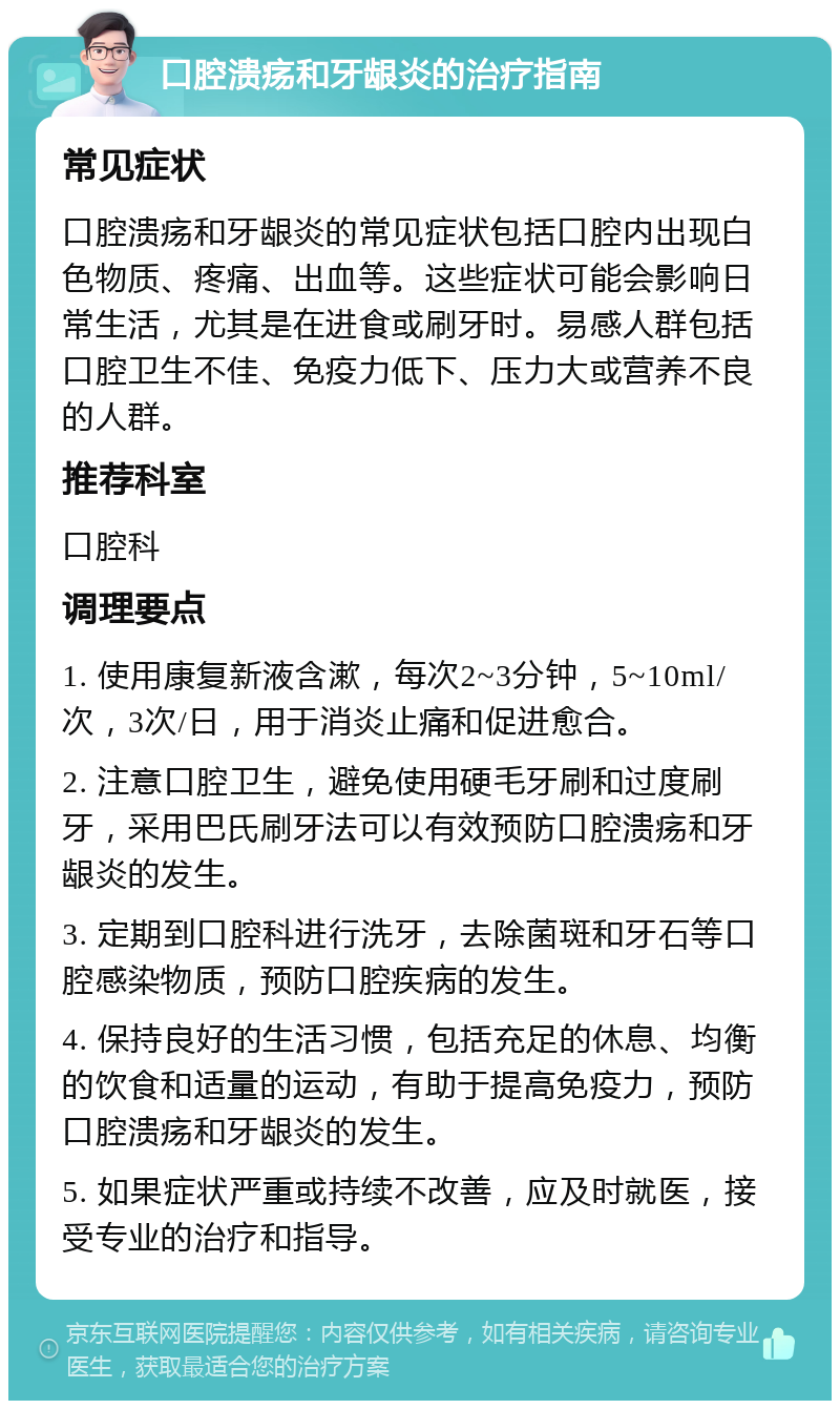 口腔溃疡和牙龈炎的治疗指南 常见症状 口腔溃疡和牙龈炎的常见症状包括口腔内出现白色物质、疼痛、出血等。这些症状可能会影响日常生活，尤其是在进食或刷牙时。易感人群包括口腔卫生不佳、免疫力低下、压力大或营养不良的人群。 推荐科室 口腔科 调理要点 1. 使用康复新液含漱，每次2~3分钟，5~10ml/次，3次/日，用于消炎止痛和促进愈合。 2. 注意口腔卫生，避免使用硬毛牙刷和过度刷牙，采用巴氏刷牙法可以有效预防口腔溃疡和牙龈炎的发生。 3. 定期到口腔科进行洗牙，去除菌斑和牙石等口腔感染物质，预防口腔疾病的发生。 4. 保持良好的生活习惯，包括充足的休息、均衡的饮食和适量的运动，有助于提高免疫力，预防口腔溃疡和牙龈炎的发生。 5. 如果症状严重或持续不改善，应及时就医，接受专业的治疗和指导。