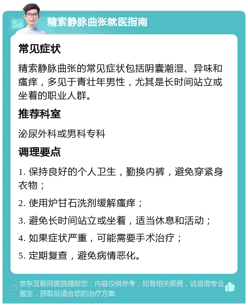 精索静脉曲张就医指南 常见症状 精索静脉曲张的常见症状包括阴囊潮湿、异味和瘙痒，多见于青壮年男性，尤其是长时间站立或坐着的职业人群。 推荐科室 泌尿外科或男科专科 调理要点 1. 保持良好的个人卫生，勤换内裤，避免穿紧身衣物； 2. 使用炉甘石洗剂缓解瘙痒； 3. 避免长时间站立或坐着，适当休息和活动； 4. 如果症状严重，可能需要手术治疗； 5. 定期复查，避免病情恶化。