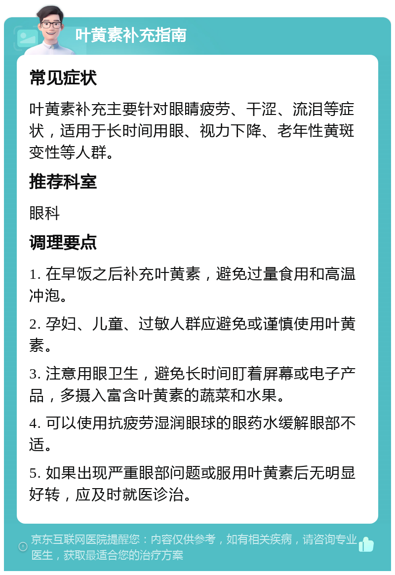 叶黄素补充指南 常见症状 叶黄素补充主要针对眼睛疲劳、干涩、流泪等症状，适用于长时间用眼、视力下降、老年性黄斑变性等人群。 推荐科室 眼科 调理要点 1. 在早饭之后补充叶黄素，避免过量食用和高温冲泡。 2. 孕妇、儿童、过敏人群应避免或谨慎使用叶黄素。 3. 注意用眼卫生，避免长时间盯着屏幕或电子产品，多摄入富含叶黄素的蔬菜和水果。 4. 可以使用抗疲劳湿润眼球的眼药水缓解眼部不适。 5. 如果出现严重眼部问题或服用叶黄素后无明显好转，应及时就医诊治。