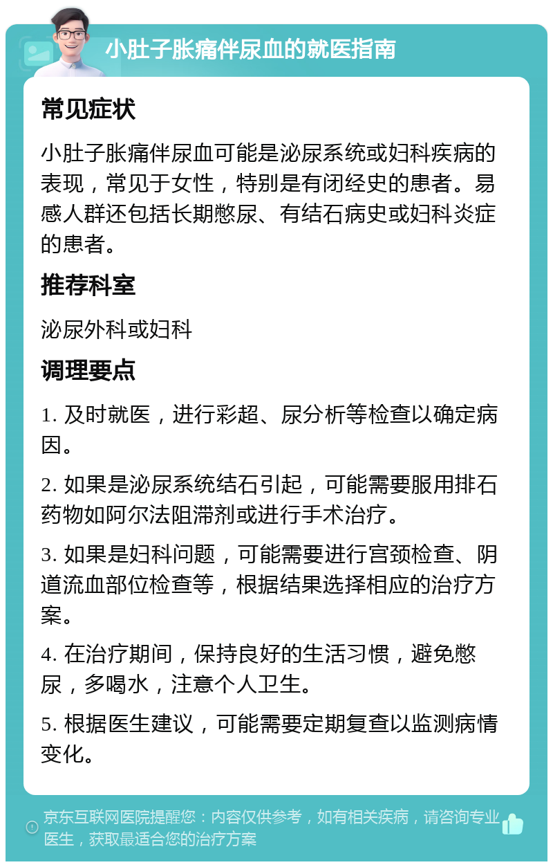 小肚子胀痛伴尿血的就医指南 常见症状 小肚子胀痛伴尿血可能是泌尿系统或妇科疾病的表现，常见于女性，特别是有闭经史的患者。易感人群还包括长期憋尿、有结石病史或妇科炎症的患者。 推荐科室 泌尿外科或妇科 调理要点 1. 及时就医，进行彩超、尿分析等检查以确定病因。 2. 如果是泌尿系统结石引起，可能需要服用排石药物如阿尔法阻滞剂或进行手术治疗。 3. 如果是妇科问题，可能需要进行宫颈检查、阴道流血部位检查等，根据结果选择相应的治疗方案。 4. 在治疗期间，保持良好的生活习惯，避免憋尿，多喝水，注意个人卫生。 5. 根据医生建议，可能需要定期复查以监测病情变化。