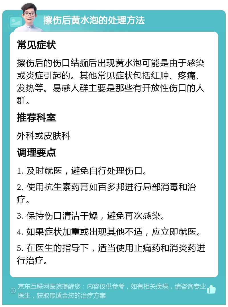 擦伤后黄水泡的处理方法 常见症状 擦伤后的伤口结痂后出现黄水泡可能是由于感染或炎症引起的。其他常见症状包括红肿、疼痛、发热等。易感人群主要是那些有开放性伤口的人群。 推荐科室 外科或皮肤科 调理要点 1. 及时就医，避免自行处理伤口。 2. 使用抗生素药膏如百多邦进行局部消毒和治疗。 3. 保持伤口清洁干燥，避免再次感染。 4. 如果症状加重或出现其他不适，应立即就医。 5. 在医生的指导下，适当使用止痛药和消炎药进行治疗。