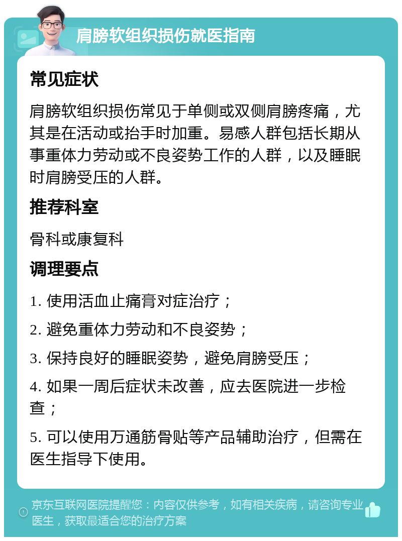 肩膀软组织损伤就医指南 常见症状 肩膀软组织损伤常见于单侧或双侧肩膀疼痛，尤其是在活动或抬手时加重。易感人群包括长期从事重体力劳动或不良姿势工作的人群，以及睡眠时肩膀受压的人群。 推荐科室 骨科或康复科 调理要点 1. 使用活血止痛膏对症治疗； 2. 避免重体力劳动和不良姿势； 3. 保持良好的睡眠姿势，避免肩膀受压； 4. 如果一周后症状未改善，应去医院进一步检查； 5. 可以使用万通筋骨贴等产品辅助治疗，但需在医生指导下使用。