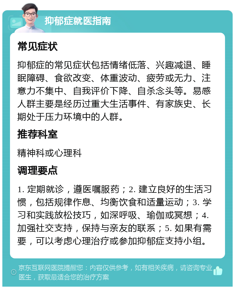 抑郁症就医指南 常见症状 抑郁症的常见症状包括情绪低落、兴趣减退、睡眠障碍、食欲改变、体重波动、疲劳或无力、注意力不集中、自我评价下降、自杀念头等。易感人群主要是经历过重大生活事件、有家族史、长期处于压力环境中的人群。 推荐科室 精神科或心理科 调理要点 1. 定期就诊，遵医嘱服药；2. 建立良好的生活习惯，包括规律作息、均衡饮食和适量运动；3. 学习和实践放松技巧，如深呼吸、瑜伽或冥想；4. 加强社交支持，保持与亲友的联系；5. 如果有需要，可以考虑心理治疗或参加抑郁症支持小组。