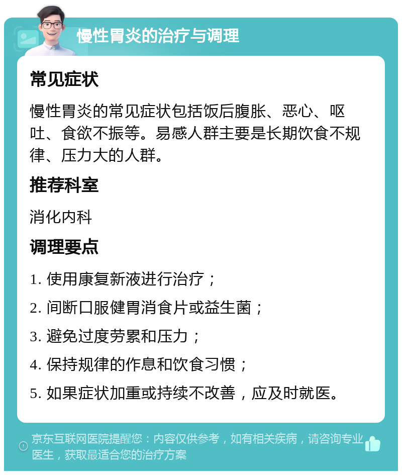 慢性胃炎的治疗与调理 常见症状 慢性胃炎的常见症状包括饭后腹胀、恶心、呕吐、食欲不振等。易感人群主要是长期饮食不规律、压力大的人群。 推荐科室 消化内科 调理要点 1. 使用康复新液进行治疗； 2. 间断口服健胃消食片或益生菌； 3. 避免过度劳累和压力； 4. 保持规律的作息和饮食习惯； 5. 如果症状加重或持续不改善，应及时就医。