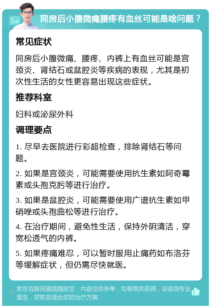 同房后小腹微痛腰疼有血丝可能是啥问题？ 常见症状 同房后小腹微痛、腰疼、内裤上有血丝可能是宫颈炎、肾结石或盆腔炎等疾病的表现，尤其是初次性生活的女性更容易出现这些症状。 推荐科室 妇科或泌尿外科 调理要点 1. 尽早去医院进行彩超检查，排除肾结石等问题。 2. 如果是宫颈炎，可能需要使用抗生素如阿奇霉素或头孢克肟等进行治疗。 3. 如果是盆腔炎，可能需要使用广谱抗生素如甲硝唑或头孢曲松等进行治疗。 4. 在治疗期间，避免性生活，保持外阴清洁，穿宽松透气的内裤。 5. 如果疼痛难忍，可以暂时服用止痛药如布洛芬等缓解症状，但仍需尽快就医。