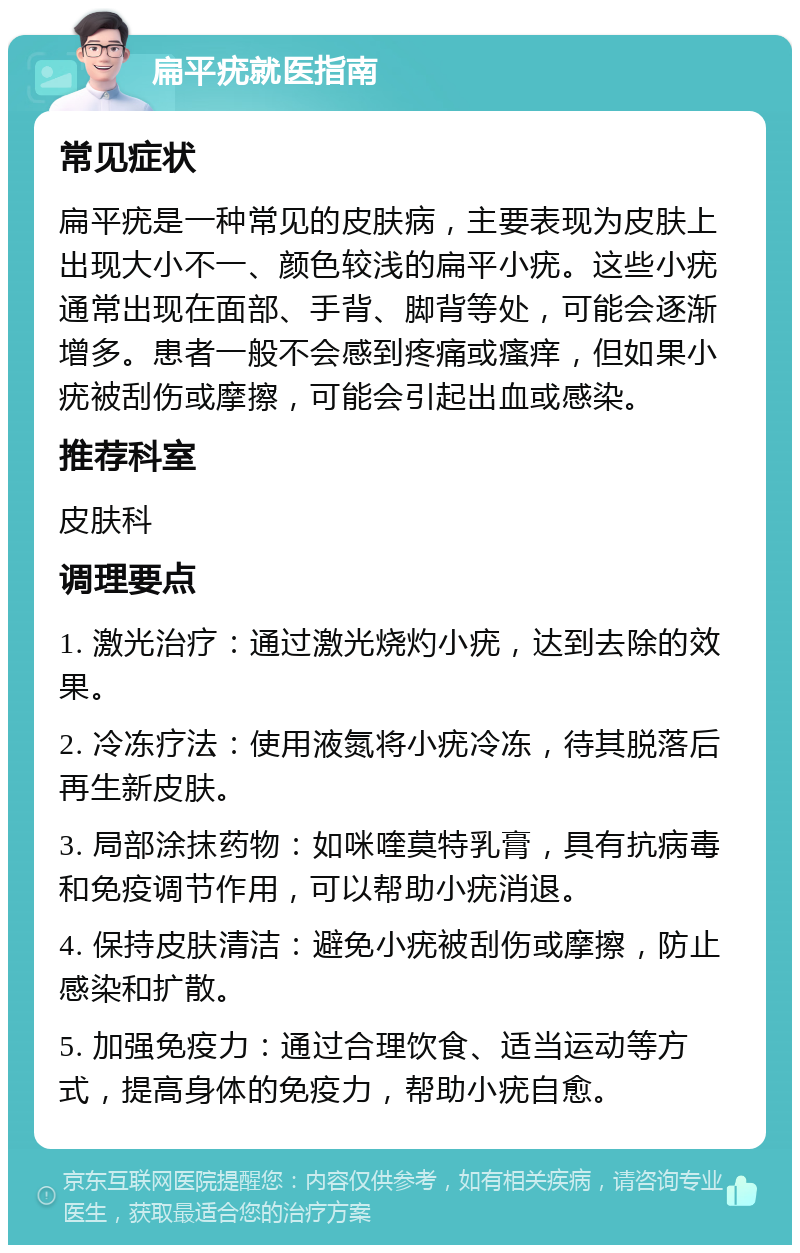 扁平疣就医指南 常见症状 扁平疣是一种常见的皮肤病，主要表现为皮肤上出现大小不一、颜色较浅的扁平小疣。这些小疣通常出现在面部、手背、脚背等处，可能会逐渐增多。患者一般不会感到疼痛或瘙痒，但如果小疣被刮伤或摩擦，可能会引起出血或感染。 推荐科室 皮肤科 调理要点 1. 激光治疗：通过激光烧灼小疣，达到去除的效果。 2. 冷冻疗法：使用液氮将小疣冷冻，待其脱落后再生新皮肤。 3. 局部涂抹药物：如咪喹莫特乳膏，具有抗病毒和免疫调节作用，可以帮助小疣消退。 4. 保持皮肤清洁：避免小疣被刮伤或摩擦，防止感染和扩散。 5. 加强免疫力：通过合理饮食、适当运动等方式，提高身体的免疫力，帮助小疣自愈。