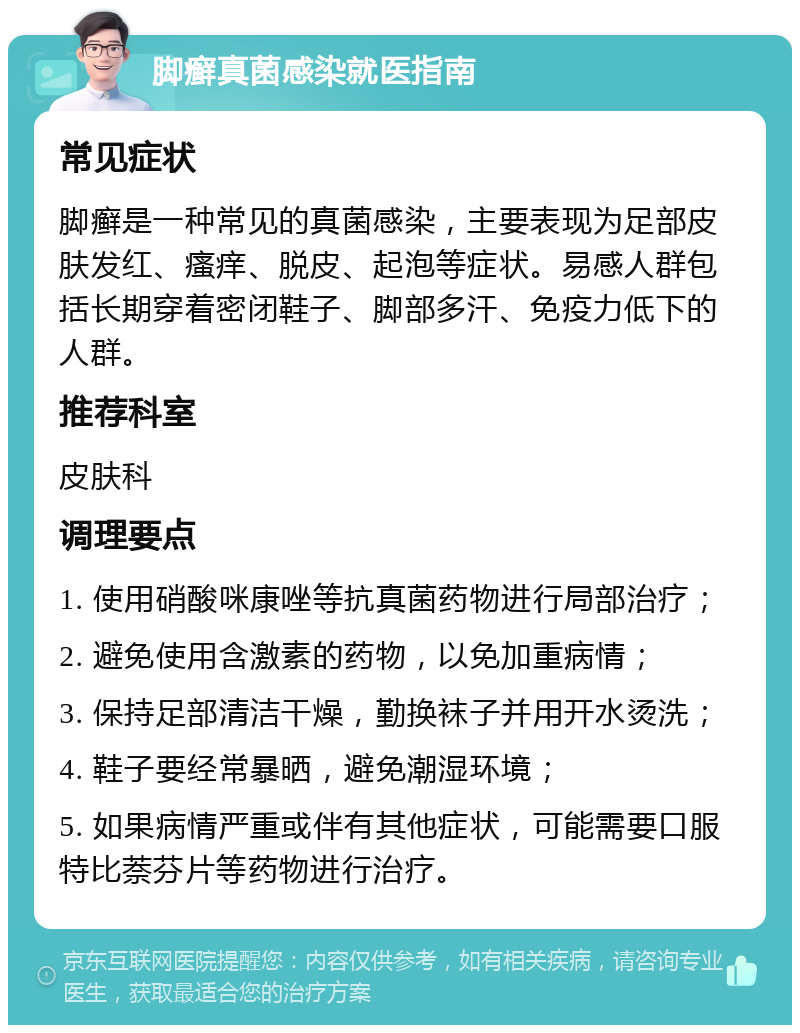 脚癣真菌感染就医指南 常见症状 脚癣是一种常见的真菌感染，主要表现为足部皮肤发红、瘙痒、脱皮、起泡等症状。易感人群包括长期穿着密闭鞋子、脚部多汗、免疫力低下的人群。 推荐科室 皮肤科 调理要点 1. 使用硝酸咪康唑等抗真菌药物进行局部治疗； 2. 避免使用含激素的药物，以免加重病情； 3. 保持足部清洁干燥，勤换袜子并用开水烫洗； 4. 鞋子要经常暴晒，避免潮湿环境； 5. 如果病情严重或伴有其他症状，可能需要口服特比萘芬片等药物进行治疗。