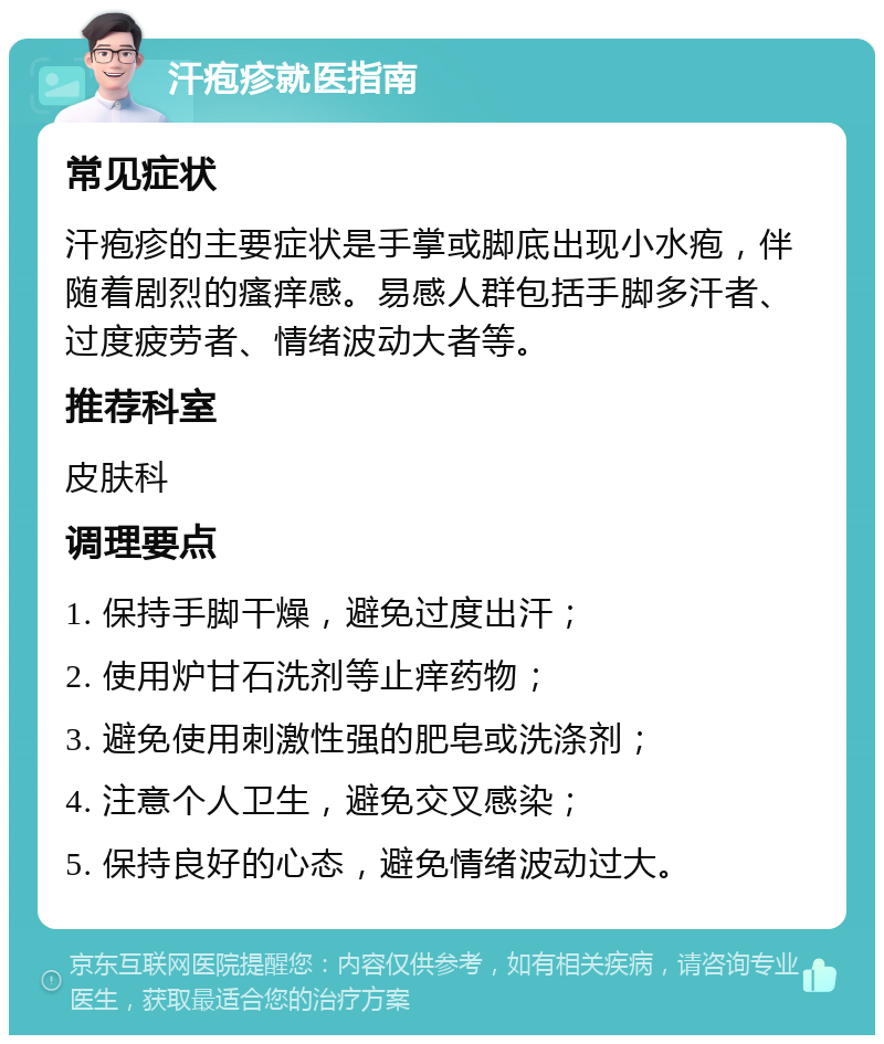 汗疱疹就医指南 常见症状 汗疱疹的主要症状是手掌或脚底出现小水疱，伴随着剧烈的瘙痒感。易感人群包括手脚多汗者、过度疲劳者、情绪波动大者等。 推荐科室 皮肤科 调理要点 1. 保持手脚干燥，避免过度出汗； 2. 使用炉甘石洗剂等止痒药物； 3. 避免使用刺激性强的肥皂或洗涤剂； 4. 注意个人卫生，避免交叉感染； 5. 保持良好的心态，避免情绪波动过大。