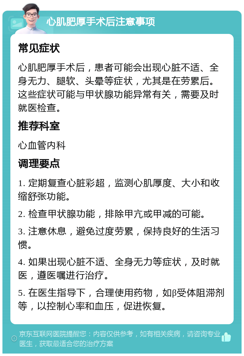 心肌肥厚手术后注意事项 常见症状 心肌肥厚手术后，患者可能会出现心脏不适、全身无力、腿软、头晕等症状，尤其是在劳累后。这些症状可能与甲状腺功能异常有关，需要及时就医检查。 推荐科室 心血管内科 调理要点 1. 定期复查心脏彩超，监测心肌厚度、大小和收缩舒张功能。 2. 检查甲状腺功能，排除甲亢或甲减的可能。 3. 注意休息，避免过度劳累，保持良好的生活习惯。 4. 如果出现心脏不适、全身无力等症状，及时就医，遵医嘱进行治疗。 5. 在医生指导下，合理使用药物，如β受体阻滞剂等，以控制心率和血压，促进恢复。