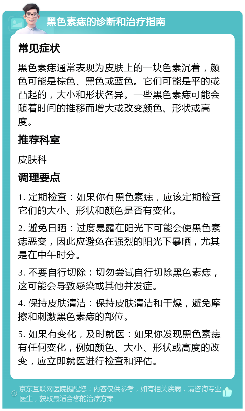 黑色素痣的诊断和治疗指南 常见症状 黑色素痣通常表现为皮肤上的一块色素沉着，颜色可能是棕色、黑色或蓝色。它们可能是平的或凸起的，大小和形状各异。一些黑色素痣可能会随着时间的推移而增大或改变颜色、形状或高度。 推荐科室 皮肤科 调理要点 1. 定期检查：如果你有黑色素痣，应该定期检查它们的大小、形状和颜色是否有变化。 2. 避免日晒：过度暴露在阳光下可能会使黑色素痣恶变，因此应避免在强烈的阳光下暴晒，尤其是在中午时分。 3. 不要自行切除：切勿尝试自行切除黑色素痣，这可能会导致感染或其他并发症。 4. 保持皮肤清洁：保持皮肤清洁和干燥，避免摩擦和刺激黑色素痣的部位。 5. 如果有变化，及时就医：如果你发现黑色素痣有任何变化，例如颜色、大小、形状或高度的改变，应立即就医进行检查和评估。