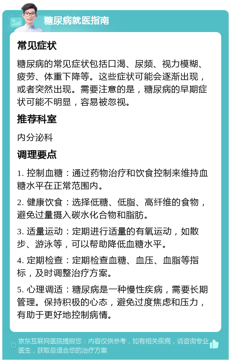 糖尿病就医指南 常见症状 糖尿病的常见症状包括口渴、尿频、视力模糊、疲劳、体重下降等。这些症状可能会逐渐出现，或者突然出现。需要注意的是，糖尿病的早期症状可能不明显，容易被忽视。 推荐科室 内分泌科 调理要点 1. 控制血糖：通过药物治疗和饮食控制来维持血糖水平在正常范围内。 2. 健康饮食：选择低糖、低脂、高纤维的食物，避免过量摄入碳水化合物和脂肪。 3. 适量运动：定期进行适量的有氧运动，如散步、游泳等，可以帮助降低血糖水平。 4. 定期检查：定期检查血糖、血压、血脂等指标，及时调整治疗方案。 5. 心理调适：糖尿病是一种慢性疾病，需要长期管理。保持积极的心态，避免过度焦虑和压力，有助于更好地控制病情。