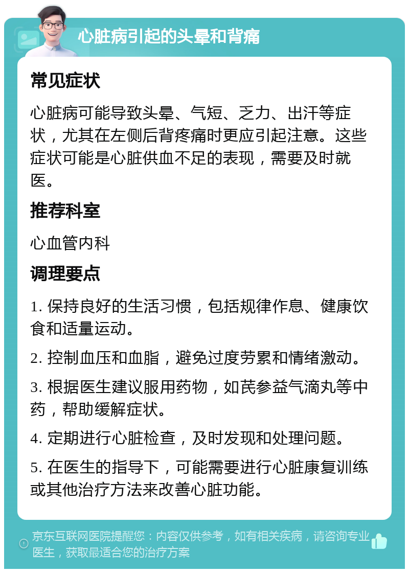 心脏病引起的头晕和背痛 常见症状 心脏病可能导致头晕、气短、乏力、出汗等症状，尤其在左侧后背疼痛时更应引起注意。这些症状可能是心脏供血不足的表现，需要及时就医。 推荐科室 心血管内科 调理要点 1. 保持良好的生活习惯，包括规律作息、健康饮食和适量运动。 2. 控制血压和血脂，避免过度劳累和情绪激动。 3. 根据医生建议服用药物，如芪参益气滴丸等中药，帮助缓解症状。 4. 定期进行心脏检查，及时发现和处理问题。 5. 在医生的指导下，可能需要进行心脏康复训练或其他治疗方法来改善心脏功能。