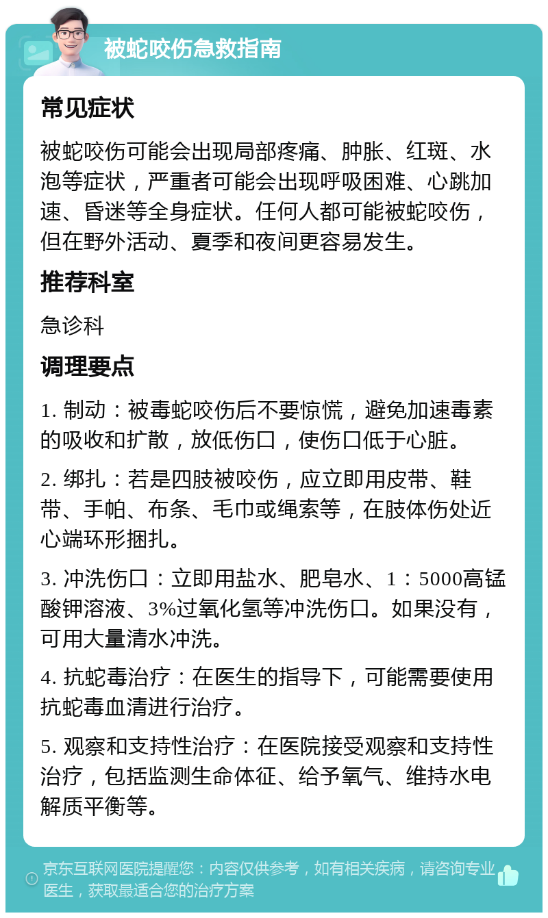 被蛇咬伤急救指南 常见症状 被蛇咬伤可能会出现局部疼痛、肿胀、红斑、水泡等症状，严重者可能会出现呼吸困难、心跳加速、昏迷等全身症状。任何人都可能被蛇咬伤，但在野外活动、夏季和夜间更容易发生。 推荐科室 急诊科 调理要点 1. 制动：被毒蛇咬伤后不要惊慌，避免加速毒素的吸收和扩散，放低伤口，使伤口低于心脏。 2. 绑扎：若是四肢被咬伤，应立即用皮带、鞋带、手帕、布条、毛巾或绳索等，在肢体伤处近心端环形捆扎。 3. 冲洗伤口：立即用盐水、肥皂水、1：5000高锰酸钾溶液、3%过氧化氢等冲洗伤口。如果没有，可用大量清水冲洗。 4. 抗蛇毒治疗：在医生的指导下，可能需要使用抗蛇毒血清进行治疗。 5. 观察和支持性治疗：在医院接受观察和支持性治疗，包括监测生命体征、给予氧气、维持水电解质平衡等。