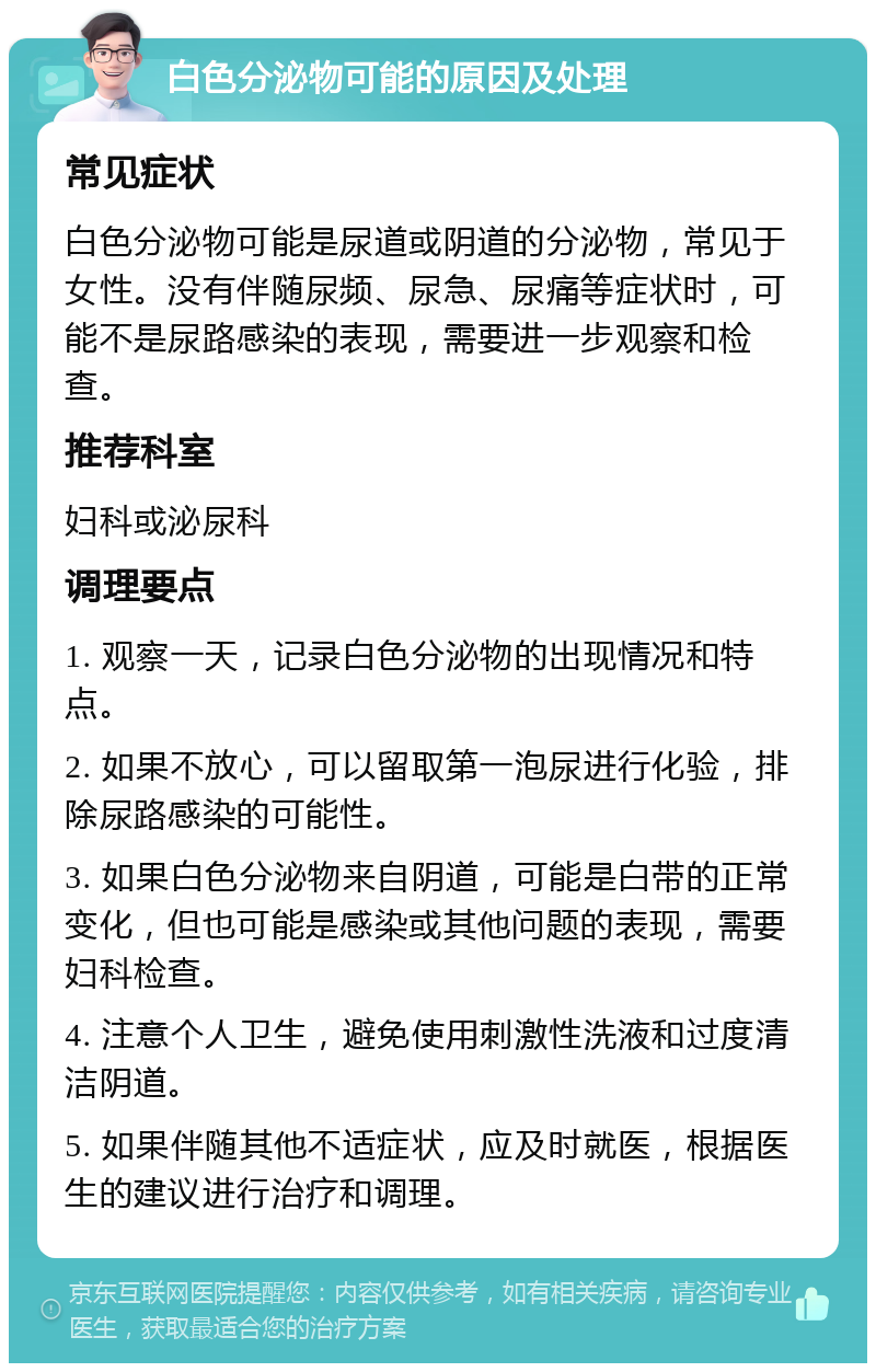 白色分泌物可能的原因及处理 常见症状 白色分泌物可能是尿道或阴道的分泌物，常见于女性。没有伴随尿频、尿急、尿痛等症状时，可能不是尿路感染的表现，需要进一步观察和检查。 推荐科室 妇科或泌尿科 调理要点 1. 观察一天，记录白色分泌物的出现情况和特点。 2. 如果不放心，可以留取第一泡尿进行化验，排除尿路感染的可能性。 3. 如果白色分泌物来自阴道，可能是白带的正常变化，但也可能是感染或其他问题的表现，需要妇科检查。 4. 注意个人卫生，避免使用刺激性洗液和过度清洁阴道。 5. 如果伴随其他不适症状，应及时就医，根据医生的建议进行治疗和调理。