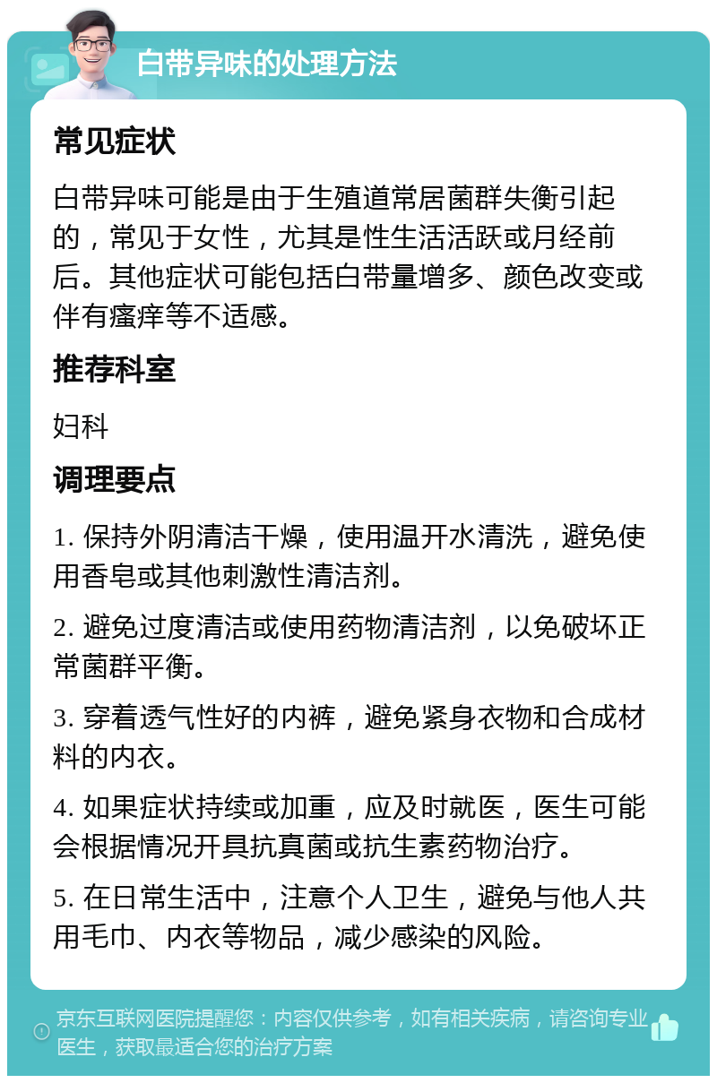 白带异味的处理方法 常见症状 白带异味可能是由于生殖道常居菌群失衡引起的，常见于女性，尤其是性生活活跃或月经前后。其他症状可能包括白带量增多、颜色改变或伴有瘙痒等不适感。 推荐科室 妇科 调理要点 1. 保持外阴清洁干燥，使用温开水清洗，避免使用香皂或其他刺激性清洁剂。 2. 避免过度清洁或使用药物清洁剂，以免破坏正常菌群平衡。 3. 穿着透气性好的内裤，避免紧身衣物和合成材料的内衣。 4. 如果症状持续或加重，应及时就医，医生可能会根据情况开具抗真菌或抗生素药物治疗。 5. 在日常生活中，注意个人卫生，避免与他人共用毛巾、内衣等物品，减少感染的风险。