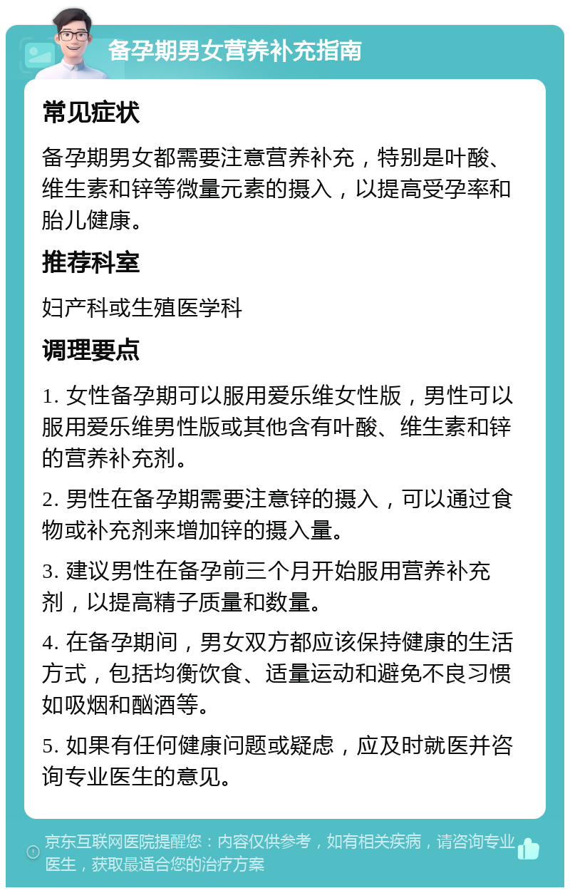 备孕期男女营养补充指南 常见症状 备孕期男女都需要注意营养补充，特别是叶酸、维生素和锌等微量元素的摄入，以提高受孕率和胎儿健康。 推荐科室 妇产科或生殖医学科 调理要点 1. 女性备孕期可以服用爱乐维女性版，男性可以服用爱乐维男性版或其他含有叶酸、维生素和锌的营养补充剂。 2. 男性在备孕期需要注意锌的摄入，可以通过食物或补充剂来增加锌的摄入量。 3. 建议男性在备孕前三个月开始服用营养补充剂，以提高精子质量和数量。 4. 在备孕期间，男女双方都应该保持健康的生活方式，包括均衡饮食、适量运动和避免不良习惯如吸烟和酗酒等。 5. 如果有任何健康问题或疑虑，应及时就医并咨询专业医生的意见。