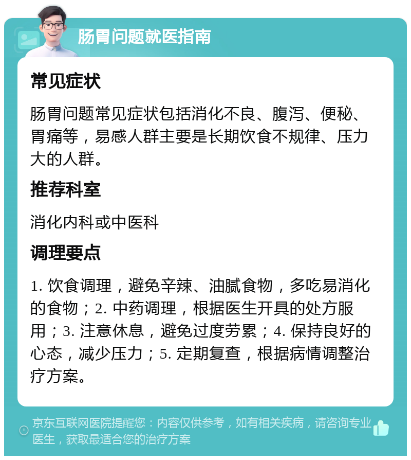 肠胃问题就医指南 常见症状 肠胃问题常见症状包括消化不良、腹泻、便秘、胃痛等，易感人群主要是长期饮食不规律、压力大的人群。 推荐科室 消化内科或中医科 调理要点 1. 饮食调理，避免辛辣、油腻食物，多吃易消化的食物；2. 中药调理，根据医生开具的处方服用；3. 注意休息，避免过度劳累；4. 保持良好的心态，减少压力；5. 定期复查，根据病情调整治疗方案。