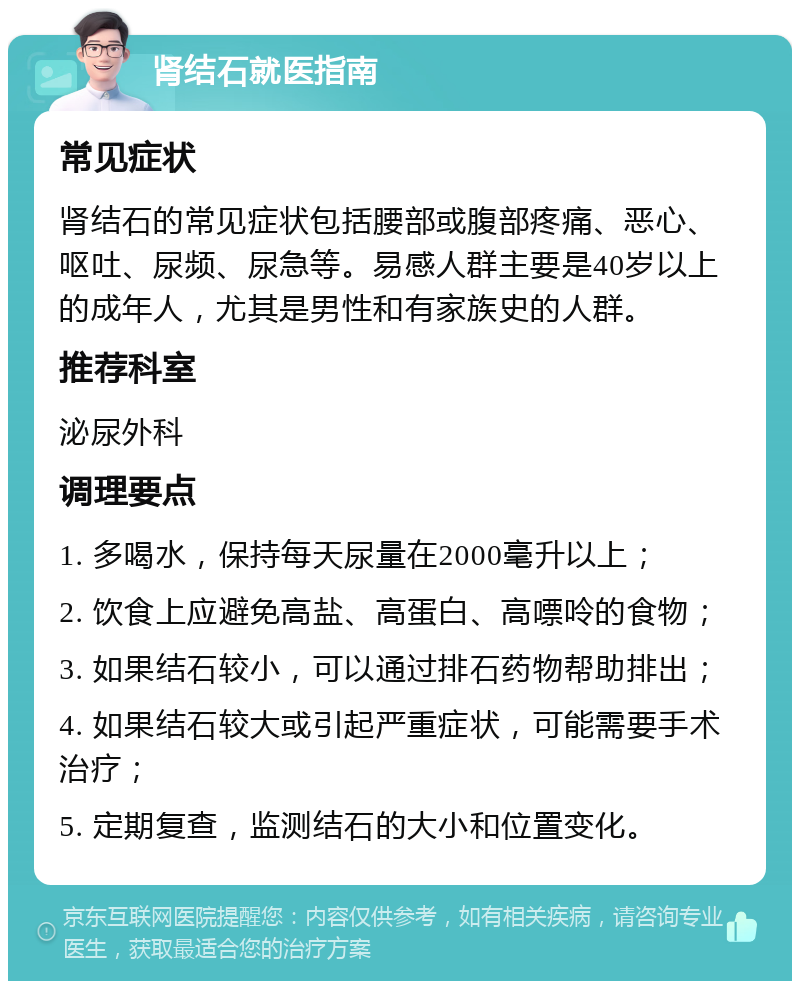 肾结石就医指南 常见症状 肾结石的常见症状包括腰部或腹部疼痛、恶心、呕吐、尿频、尿急等。易感人群主要是40岁以上的成年人，尤其是男性和有家族史的人群。 推荐科室 泌尿外科 调理要点 1. 多喝水，保持每天尿量在2000毫升以上； 2. 饮食上应避免高盐、高蛋白、高嘌呤的食物； 3. 如果结石较小，可以通过排石药物帮助排出； 4. 如果结石较大或引起严重症状，可能需要手术治疗； 5. 定期复查，监测结石的大小和位置变化。