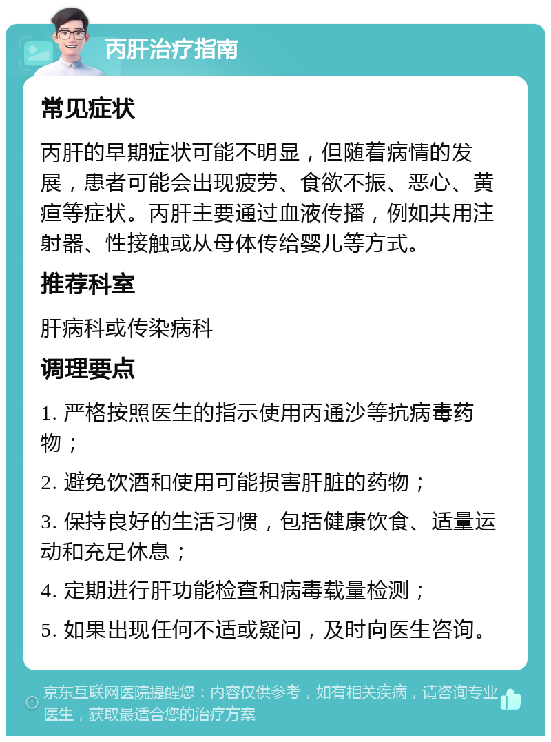 丙肝治疗指南 常见症状 丙肝的早期症状可能不明显，但随着病情的发展，患者可能会出现疲劳、食欲不振、恶心、黄疸等症状。丙肝主要通过血液传播，例如共用注射器、性接触或从母体传给婴儿等方式。 推荐科室 肝病科或传染病科 调理要点 1. 严格按照医生的指示使用丙通沙等抗病毒药物； 2. 避免饮酒和使用可能损害肝脏的药物； 3. 保持良好的生活习惯，包括健康饮食、适量运动和充足休息； 4. 定期进行肝功能检查和病毒载量检测； 5. 如果出现任何不适或疑问，及时向医生咨询。