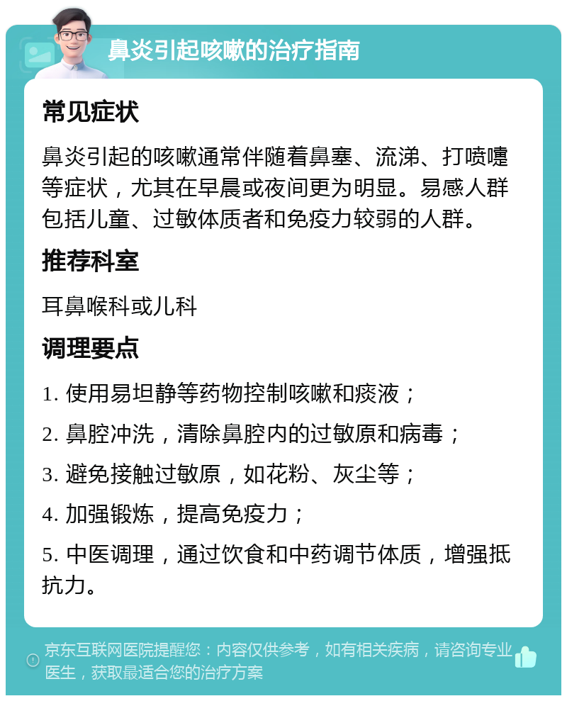 鼻炎引起咳嗽的治疗指南 常见症状 鼻炎引起的咳嗽通常伴随着鼻塞、流涕、打喷嚏等症状，尤其在早晨或夜间更为明显。易感人群包括儿童、过敏体质者和免疫力较弱的人群。 推荐科室 耳鼻喉科或儿科 调理要点 1. 使用易坦静等药物控制咳嗽和痰液； 2. 鼻腔冲洗，清除鼻腔内的过敏原和病毒； 3. 避免接触过敏原，如花粉、灰尘等； 4. 加强锻炼，提高免疫力； 5. 中医调理，通过饮食和中药调节体质，增强抵抗力。