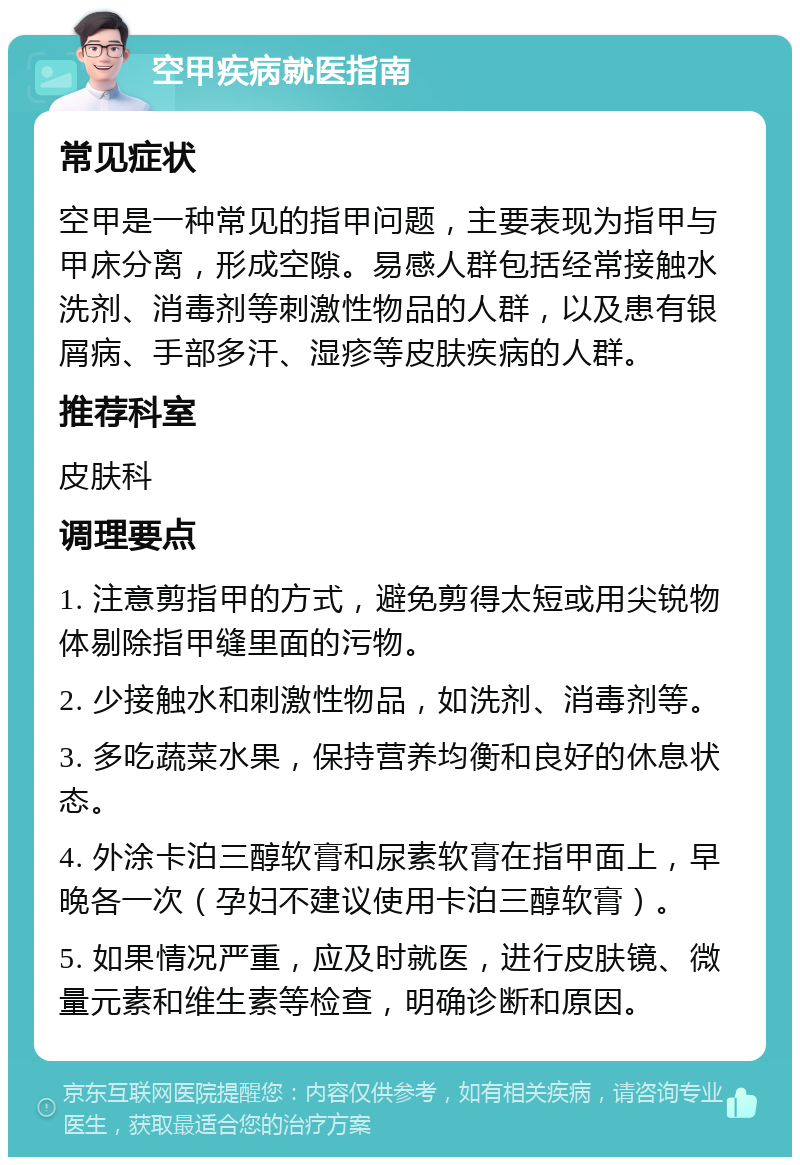 空甲疾病就医指南 常见症状 空甲是一种常见的指甲问题，主要表现为指甲与甲床分离，形成空隙。易感人群包括经常接触水洗剂、消毒剂等刺激性物品的人群，以及患有银屑病、手部多汗、湿疹等皮肤疾病的人群。 推荐科室 皮肤科 调理要点 1. 注意剪指甲的方式，避免剪得太短或用尖锐物体剔除指甲缝里面的污物。 2. 少接触水和刺激性物品，如洗剂、消毒剂等。 3. 多吃蔬菜水果，保持营养均衡和良好的休息状态。 4. 外涂卡泊三醇软膏和尿素软膏在指甲面上，早晚各一次（孕妇不建议使用卡泊三醇软膏）。 5. 如果情况严重，应及时就医，进行皮肤镜、微量元素和维生素等检查，明确诊断和原因。