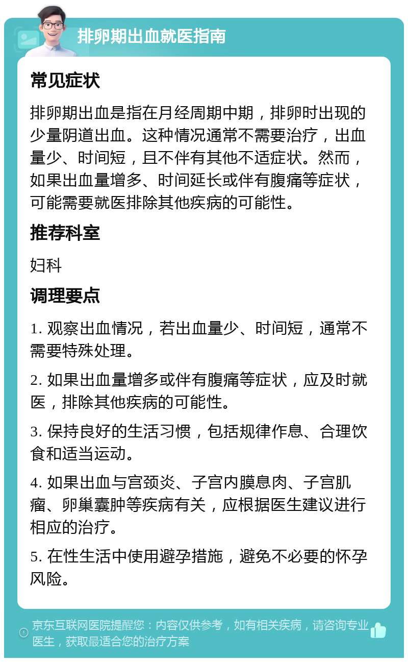 排卵期出血就医指南 常见症状 排卵期出血是指在月经周期中期，排卵时出现的少量阴道出血。这种情况通常不需要治疗，出血量少、时间短，且不伴有其他不适症状。然而，如果出血量增多、时间延长或伴有腹痛等症状，可能需要就医排除其他疾病的可能性。 推荐科室 妇科 调理要点 1. 观察出血情况，若出血量少、时间短，通常不需要特殊处理。 2. 如果出血量增多或伴有腹痛等症状，应及时就医，排除其他疾病的可能性。 3. 保持良好的生活习惯，包括规律作息、合理饮食和适当运动。 4. 如果出血与宫颈炎、子宫内膜息肉、子宫肌瘤、卵巢囊肿等疾病有关，应根据医生建议进行相应的治疗。 5. 在性生活中使用避孕措施，避免不必要的怀孕风险。