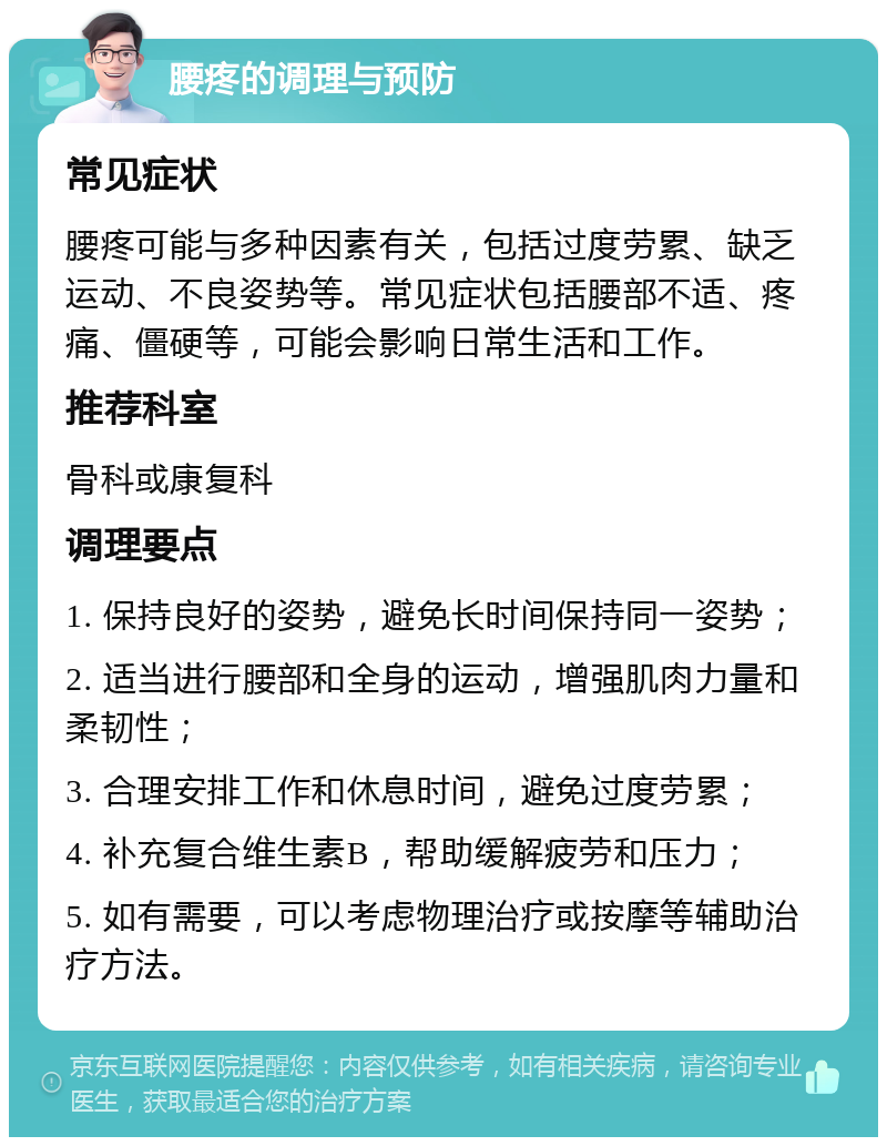 腰疼的调理与预防 常见症状 腰疼可能与多种因素有关，包括过度劳累、缺乏运动、不良姿势等。常见症状包括腰部不适、疼痛、僵硬等，可能会影响日常生活和工作。 推荐科室 骨科或康复科 调理要点 1. 保持良好的姿势，避免长时间保持同一姿势； 2. 适当进行腰部和全身的运动，增强肌肉力量和柔韧性； 3. 合理安排工作和休息时间，避免过度劳累； 4. 补充复合维生素B，帮助缓解疲劳和压力； 5. 如有需要，可以考虑物理治疗或按摩等辅助治疗方法。