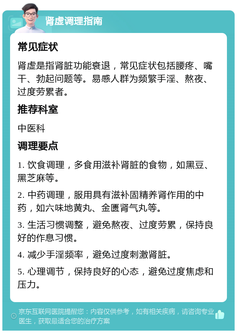 肾虚调理指南 常见症状 肾虚是指肾脏功能衰退，常见症状包括腰疼、嘴干、勃起问题等。易感人群为频繁手淫、熬夜、过度劳累者。 推荐科室 中医科 调理要点 1. 饮食调理，多食用滋补肾脏的食物，如黑豆、黑芝麻等。 2. 中药调理，服用具有滋补固精养肾作用的中药，如六味地黄丸、金匮肾气丸等。 3. 生活习惯调整，避免熬夜、过度劳累，保持良好的作息习惯。 4. 减少手淫频率，避免过度刺激肾脏。 5. 心理调节，保持良好的心态，避免过度焦虑和压力。