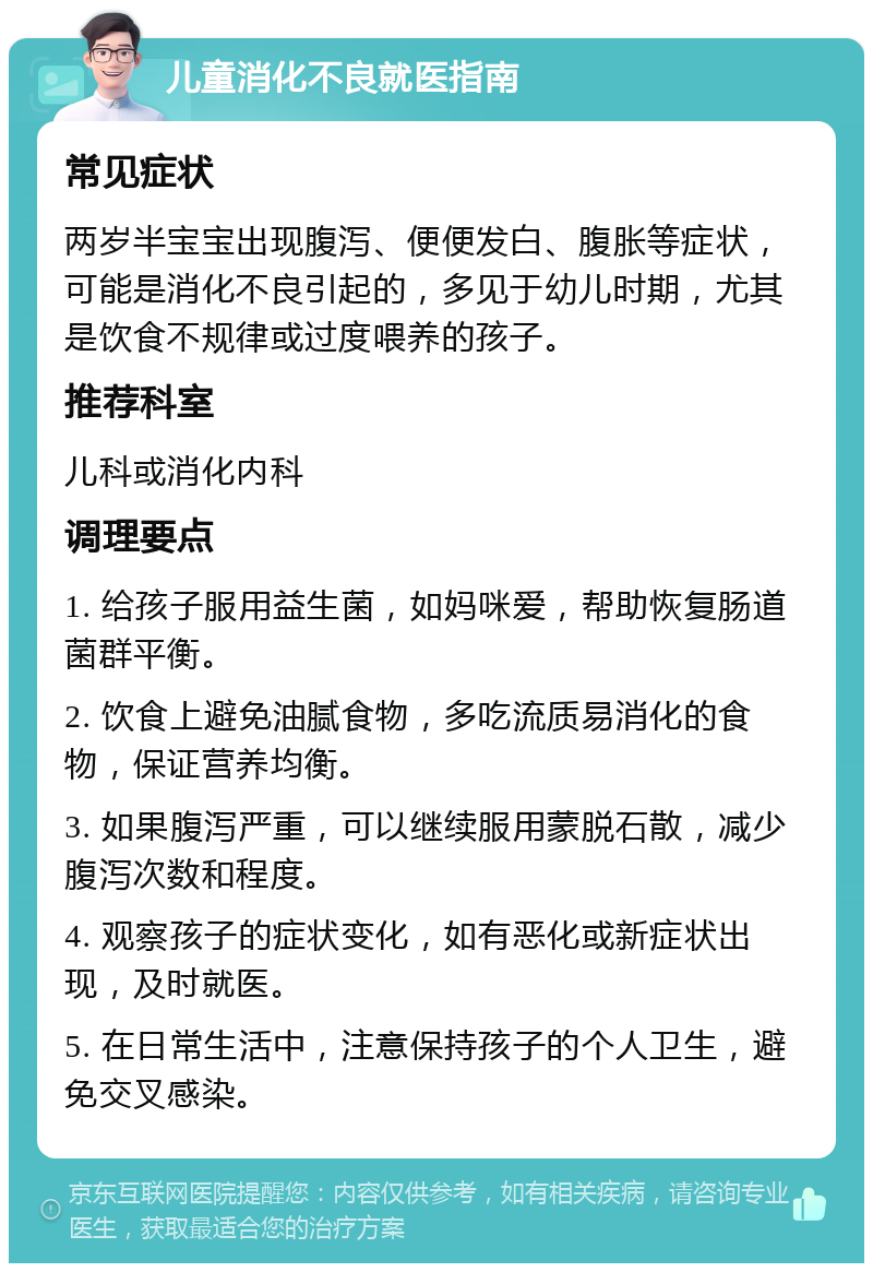 儿童消化不良就医指南 常见症状 两岁半宝宝出现腹泻、便便发白、腹胀等症状，可能是消化不良引起的，多见于幼儿时期，尤其是饮食不规律或过度喂养的孩子。 推荐科室 儿科或消化内科 调理要点 1. 给孩子服用益生菌，如妈咪爱，帮助恢复肠道菌群平衡。 2. 饮食上避免油腻食物，多吃流质易消化的食物，保证营养均衡。 3. 如果腹泻严重，可以继续服用蒙脱石散，减少腹泻次数和程度。 4. 观察孩子的症状变化，如有恶化或新症状出现，及时就医。 5. 在日常生活中，注意保持孩子的个人卫生，避免交叉感染。