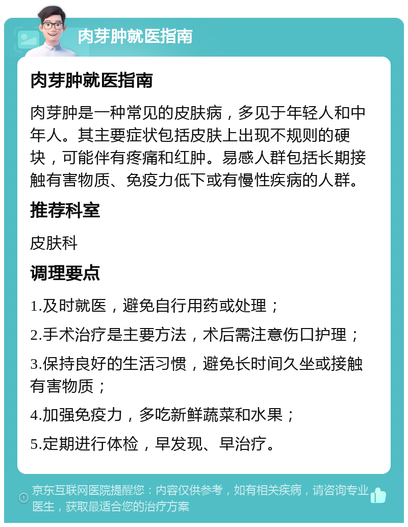 肉芽肿就医指南 肉芽肿就医指南 肉芽肿是一种常见的皮肤病，多见于年轻人和中年人。其主要症状包括皮肤上出现不规则的硬块，可能伴有疼痛和红肿。易感人群包括长期接触有害物质、免疫力低下或有慢性疾病的人群。 推荐科室 皮肤科 调理要点 1.及时就医，避免自行用药或处理； 2.手术治疗是主要方法，术后需注意伤口护理； 3.保持良好的生活习惯，避免长时间久坐或接触有害物质； 4.加强免疫力，多吃新鲜蔬菜和水果； 5.定期进行体检，早发现、早治疗。