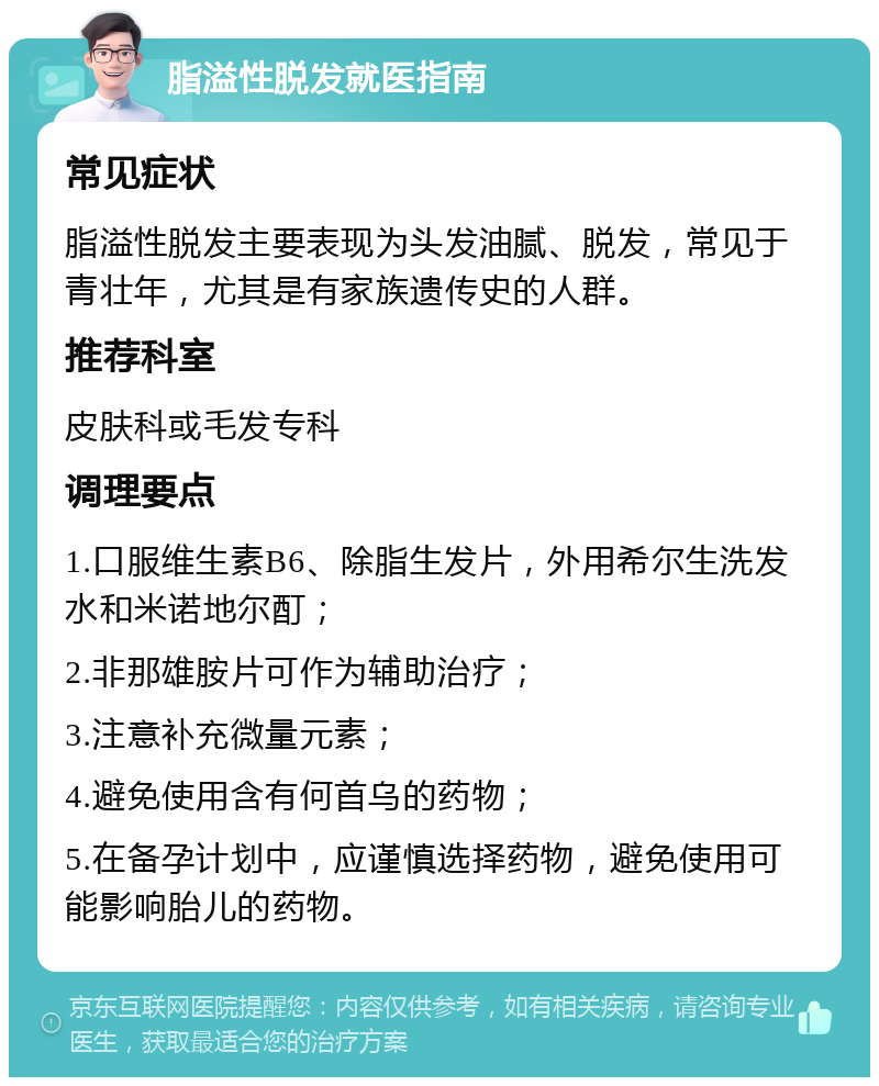 脂溢性脱发就医指南 常见症状 脂溢性脱发主要表现为头发油腻、脱发，常见于青壮年，尤其是有家族遗传史的人群。 推荐科室 皮肤科或毛发专科 调理要点 1.口服维生素B6、除脂生发片，外用希尔生洗发水和米诺地尔酊； 2.非那雄胺片可作为辅助治疗； 3.注意补充微量元素； 4.避免使用含有何首乌的药物； 5.在备孕计划中，应谨慎选择药物，避免使用可能影响胎儿的药物。