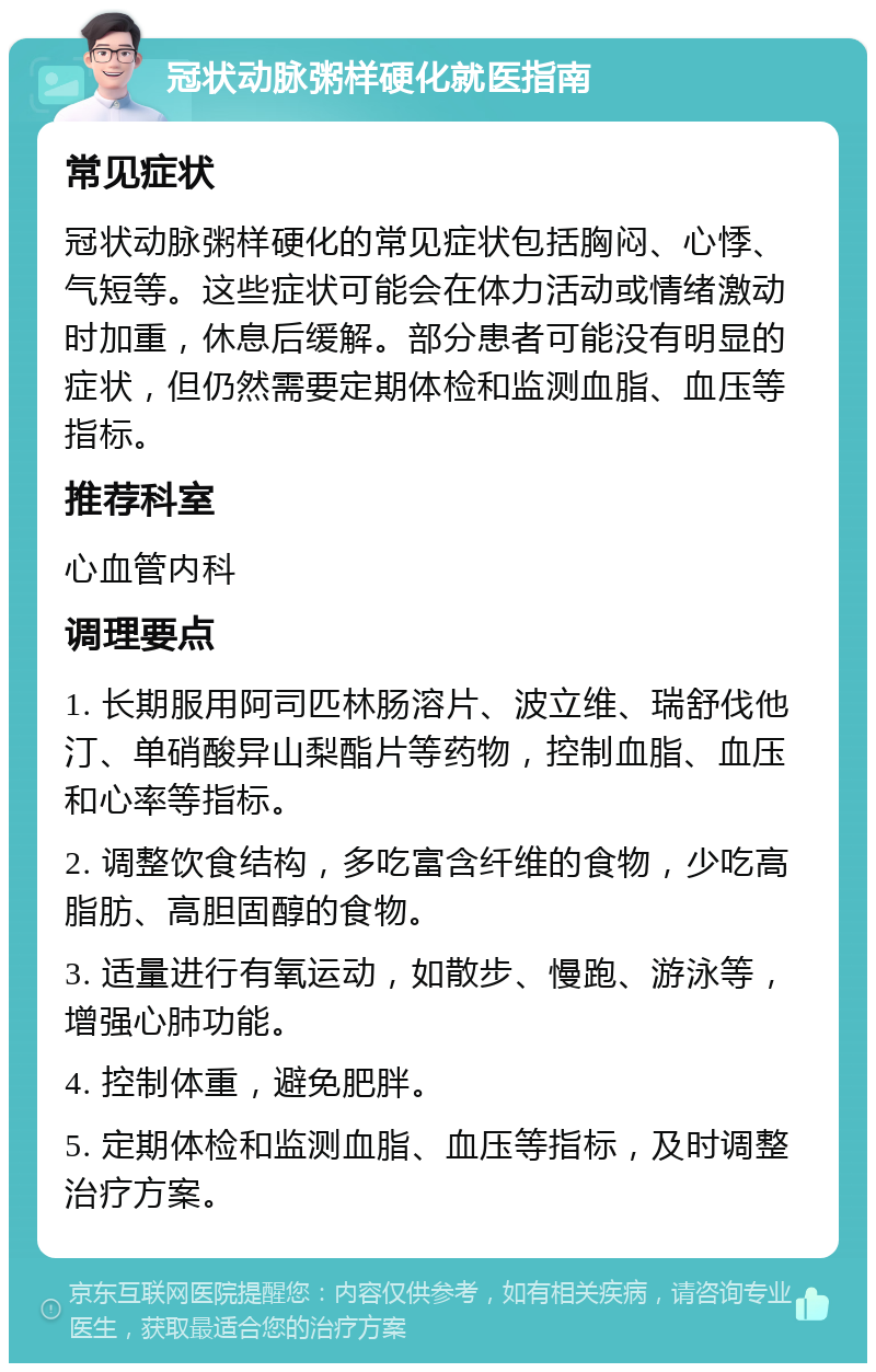 冠状动脉粥样硬化就医指南 常见症状 冠状动脉粥样硬化的常见症状包括胸闷、心悸、气短等。这些症状可能会在体力活动或情绪激动时加重，休息后缓解。部分患者可能没有明显的症状，但仍然需要定期体检和监测血脂、血压等指标。 推荐科室 心血管内科 调理要点 1. 长期服用阿司匹林肠溶片、波立维、瑞舒伐他汀、单硝酸异山梨酯片等药物，控制血脂、血压和心率等指标。 2. 调整饮食结构，多吃富含纤维的食物，少吃高脂肪、高胆固醇的食物。 3. 适量进行有氧运动，如散步、慢跑、游泳等，增强心肺功能。 4. 控制体重，避免肥胖。 5. 定期体检和监测血脂、血压等指标，及时调整治疗方案。