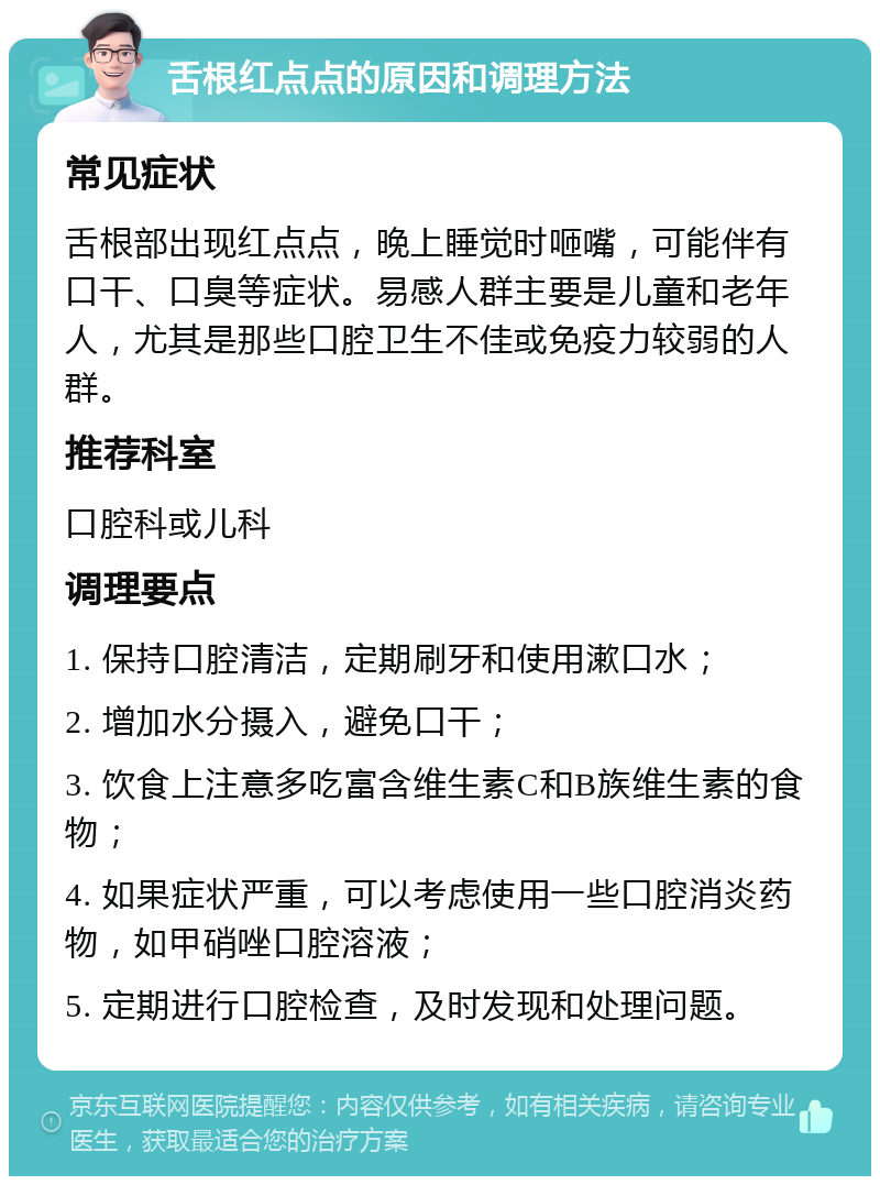 舌根红点点的原因和调理方法 常见症状 舌根部出现红点点，晚上睡觉时咂嘴，可能伴有口干、口臭等症状。易感人群主要是儿童和老年人，尤其是那些口腔卫生不佳或免疫力较弱的人群。 推荐科室 口腔科或儿科 调理要点 1. 保持口腔清洁，定期刷牙和使用漱口水； 2. 增加水分摄入，避免口干； 3. 饮食上注意多吃富含维生素C和B族维生素的食物； 4. 如果症状严重，可以考虑使用一些口腔消炎药物，如甲硝唑口腔溶液； 5. 定期进行口腔检查，及时发现和处理问题。