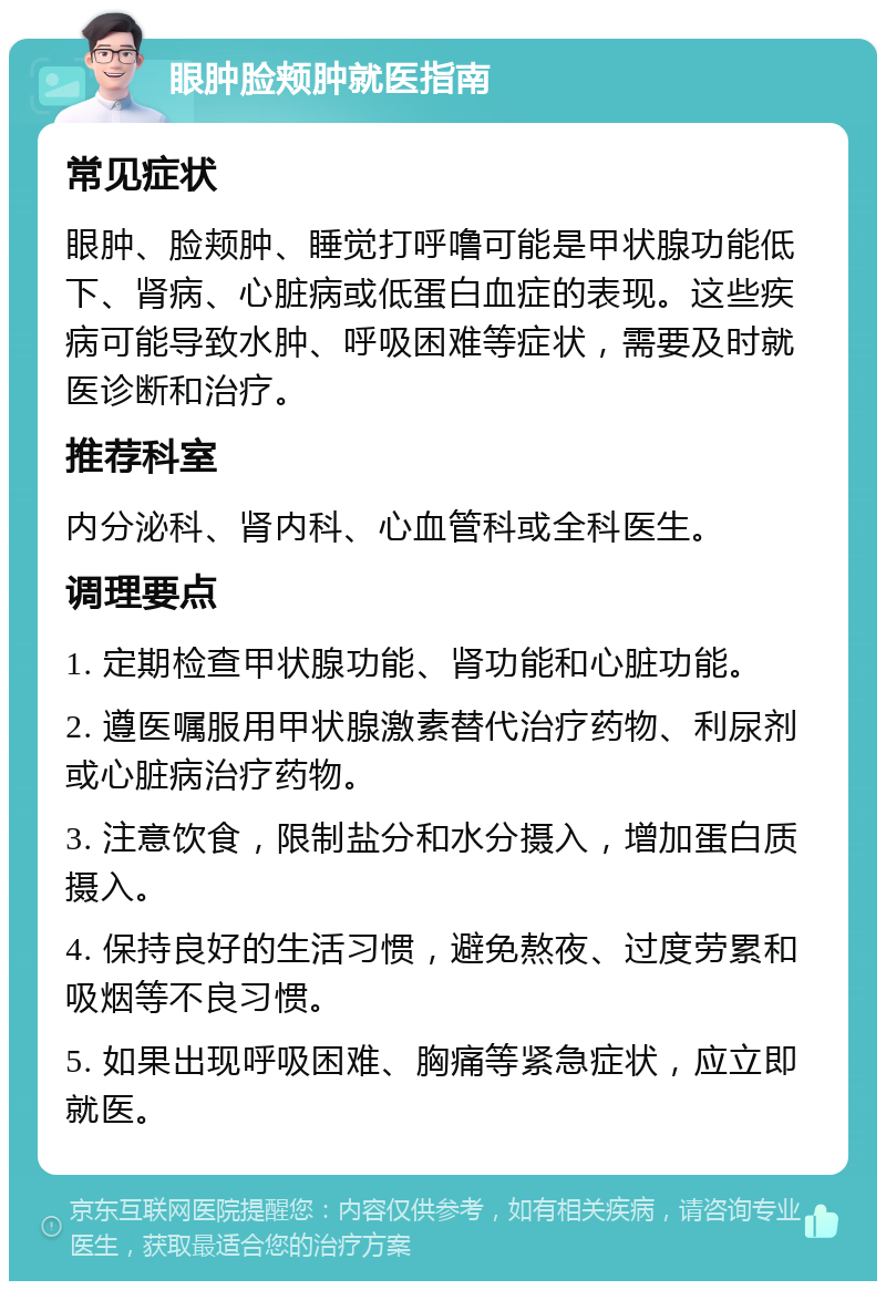 眼肿脸颊肿就医指南 常见症状 眼肿、脸颊肿、睡觉打呼噜可能是甲状腺功能低下、肾病、心脏病或低蛋白血症的表现。这些疾病可能导致水肿、呼吸困难等症状，需要及时就医诊断和治疗。 推荐科室 内分泌科、肾内科、心血管科或全科医生。 调理要点 1. 定期检查甲状腺功能、肾功能和心脏功能。 2. 遵医嘱服用甲状腺激素替代治疗药物、利尿剂或心脏病治疗药物。 3. 注意饮食，限制盐分和水分摄入，增加蛋白质摄入。 4. 保持良好的生活习惯，避免熬夜、过度劳累和吸烟等不良习惯。 5. 如果出现呼吸困难、胸痛等紧急症状，应立即就医。