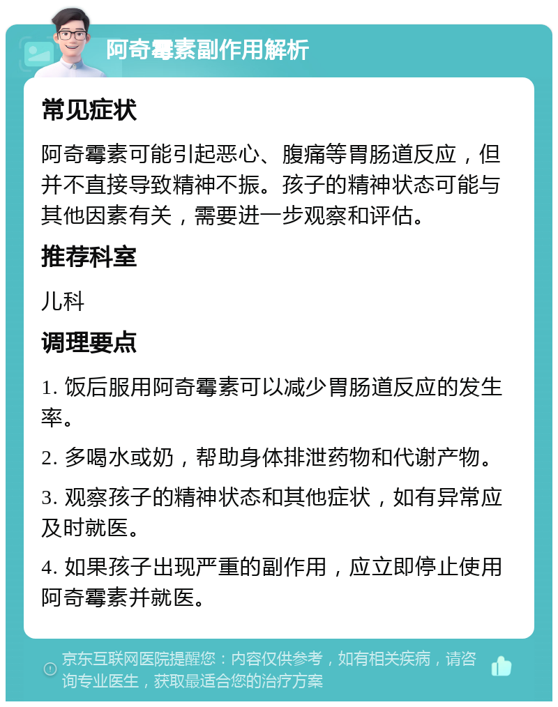 阿奇霉素副作用解析 常见症状 阿奇霉素可能引起恶心、腹痛等胃肠道反应，但并不直接导致精神不振。孩子的精神状态可能与其他因素有关，需要进一步观察和评估。 推荐科室 儿科 调理要点 1. 饭后服用阿奇霉素可以减少胃肠道反应的发生率。 2. 多喝水或奶，帮助身体排泄药物和代谢产物。 3. 观察孩子的精神状态和其他症状，如有异常应及时就医。 4. 如果孩子出现严重的副作用，应立即停止使用阿奇霉素并就医。