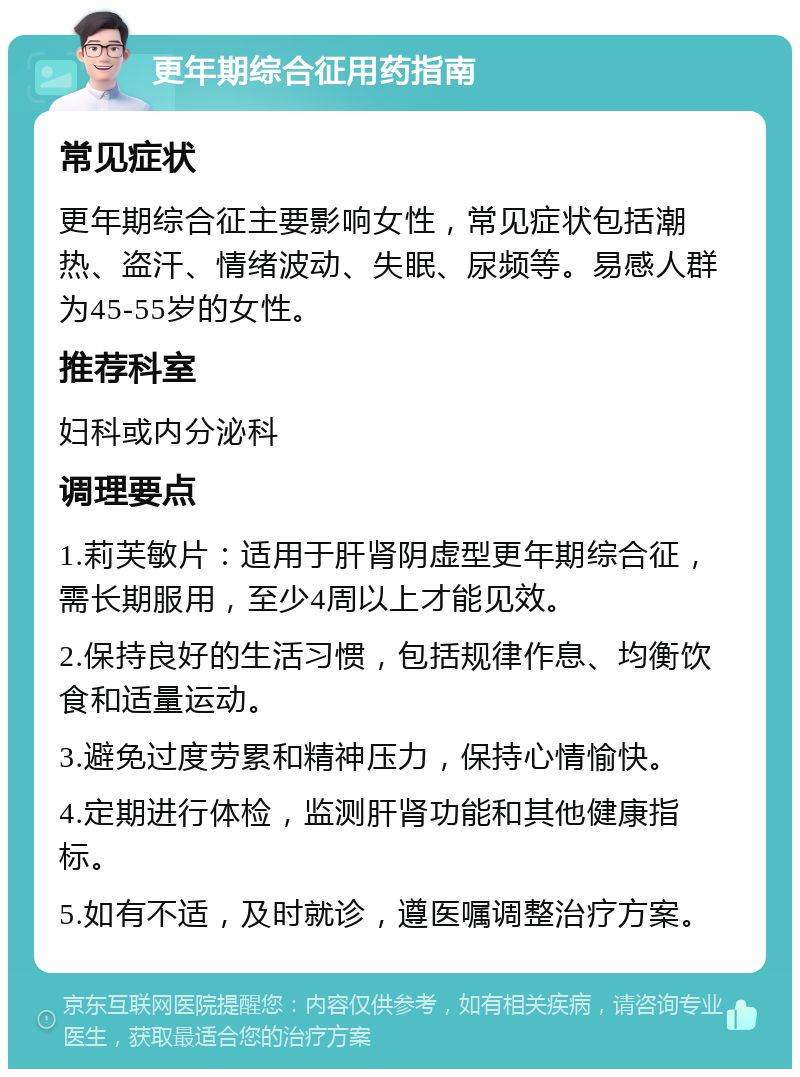 更年期综合征用药指南 常见症状 更年期综合征主要影响女性，常见症状包括潮热、盗汗、情绪波动、失眠、尿频等。易感人群为45-55岁的女性。 推荐科室 妇科或内分泌科 调理要点 1.莉芙敏片：适用于肝肾阴虚型更年期综合征，需长期服用，至少4周以上才能见效。 2.保持良好的生活习惯，包括规律作息、均衡饮食和适量运动。 3.避免过度劳累和精神压力，保持心情愉快。 4.定期进行体检，监测肝肾功能和其他健康指标。 5.如有不适，及时就诊，遵医嘱调整治疗方案。