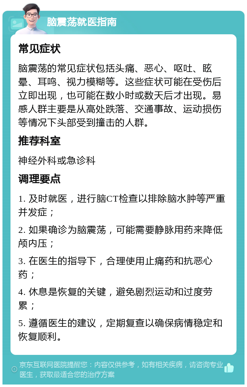 脑震荡就医指南 常见症状 脑震荡的常见症状包括头痛、恶心、呕吐、眩晕、耳鸣、视力模糊等。这些症状可能在受伤后立即出现，也可能在数小时或数天后才出现。易感人群主要是从高处跌落、交通事故、运动损伤等情况下头部受到撞击的人群。 推荐科室 神经外科或急诊科 调理要点 1. 及时就医，进行脑CT检查以排除脑水肿等严重并发症； 2. 如果确诊为脑震荡，可能需要静脉用药来降低颅内压； 3. 在医生的指导下，合理使用止痛药和抗恶心药； 4. 休息是恢复的关键，避免剧烈运动和过度劳累； 5. 遵循医生的建议，定期复查以确保病情稳定和恢复顺利。