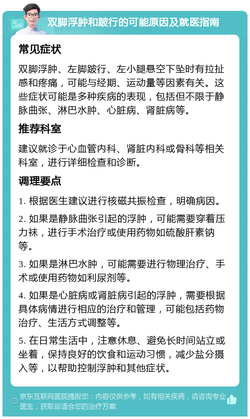 双脚浮肿和跛行的可能原因及就医指南 常见症状 双脚浮肿、左脚跛行、左小腿悬空下坠时有拉扯感和疼痛，可能与经期、运动量等因素有关。这些症状可能是多种疾病的表现，包括但不限于静脉曲张、淋巴水肿、心脏病、肾脏病等。 推荐科室 建议就诊于心血管内科、肾脏内科或骨科等相关科室，进行详细检查和诊断。 调理要点 1. 根据医生建议进行核磁共振检查，明确病因。 2. 如果是静脉曲张引起的浮肿，可能需要穿着压力袜，进行手术治疗或使用药物如硫酸肝素钠等。 3. 如果是淋巴水肿，可能需要进行物理治疗、手术或使用药物如利尿剂等。 4. 如果是心脏病或肾脏病引起的浮肿，需要根据具体病情进行相应的治疗和管理，可能包括药物治疗、生活方式调整等。 5. 在日常生活中，注意休息、避免长时间站立或坐着，保持良好的饮食和运动习惯，减少盐分摄入等，以帮助控制浮肿和其他症状。