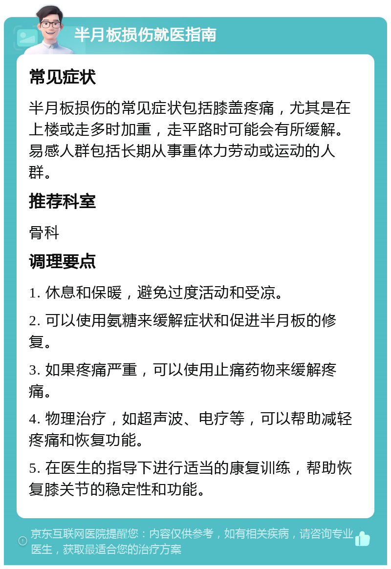 半月板损伤就医指南 常见症状 半月板损伤的常见症状包括膝盖疼痛，尤其是在上楼或走多时加重，走平路时可能会有所缓解。易感人群包括长期从事重体力劳动或运动的人群。 推荐科室 骨科 调理要点 1. 休息和保暖，避免过度活动和受凉。 2. 可以使用氨糖来缓解症状和促进半月板的修复。 3. 如果疼痛严重，可以使用止痛药物来缓解疼痛。 4. 物理治疗，如超声波、电疗等，可以帮助减轻疼痛和恢复功能。 5. 在医生的指导下进行适当的康复训练，帮助恢复膝关节的稳定性和功能。