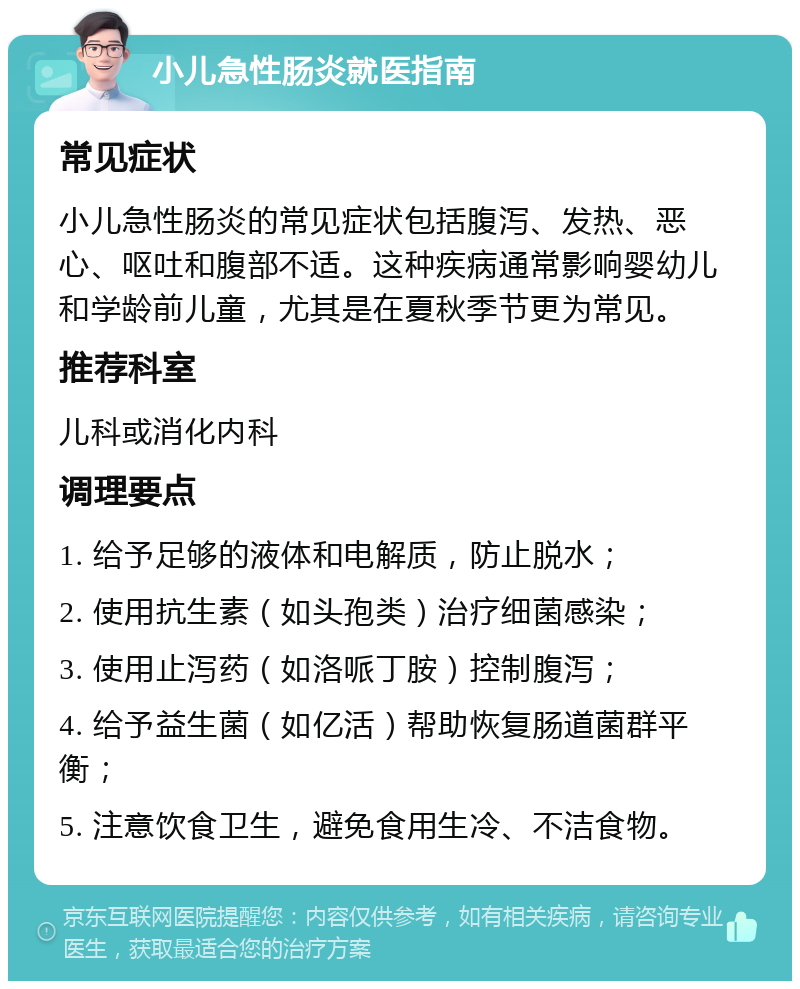 小儿急性肠炎就医指南 常见症状 小儿急性肠炎的常见症状包括腹泻、发热、恶心、呕吐和腹部不适。这种疾病通常影响婴幼儿和学龄前儿童，尤其是在夏秋季节更为常见。 推荐科室 儿科或消化内科 调理要点 1. 给予足够的液体和电解质，防止脱水； 2. 使用抗生素（如头孢类）治疗细菌感染； 3. 使用止泻药（如洛哌丁胺）控制腹泻； 4. 给予益生菌（如亿活）帮助恢复肠道菌群平衡； 5. 注意饮食卫生，避免食用生冷、不洁食物。