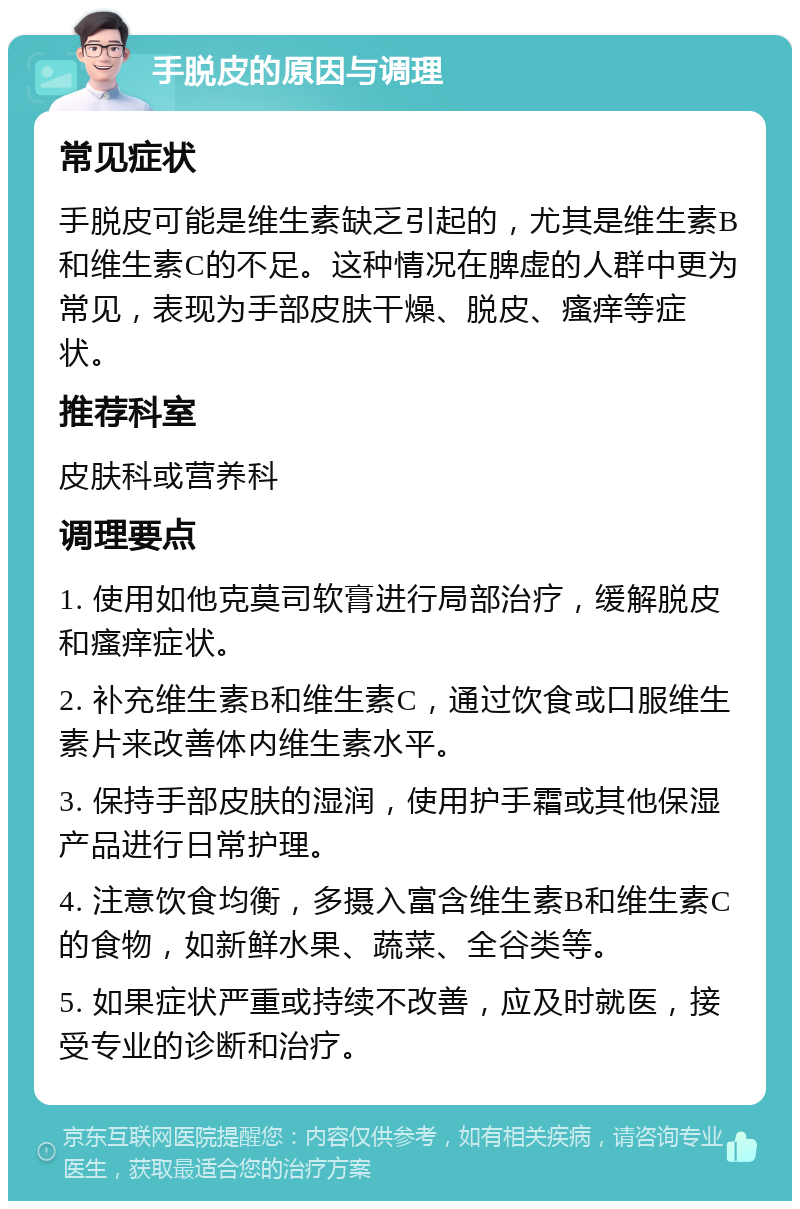 手脱皮的原因与调理 常见症状 手脱皮可能是维生素缺乏引起的，尤其是维生素B和维生素C的不足。这种情况在脾虚的人群中更为常见，表现为手部皮肤干燥、脱皮、瘙痒等症状。 推荐科室 皮肤科或营养科 调理要点 1. 使用如他克莫司软膏进行局部治疗，缓解脱皮和瘙痒症状。 2. 补充维生素B和维生素C，通过饮食或口服维生素片来改善体内维生素水平。 3. 保持手部皮肤的湿润，使用护手霜或其他保湿产品进行日常护理。 4. 注意饮食均衡，多摄入富含维生素B和维生素C的食物，如新鲜水果、蔬菜、全谷类等。 5. 如果症状严重或持续不改善，应及时就医，接受专业的诊断和治疗。